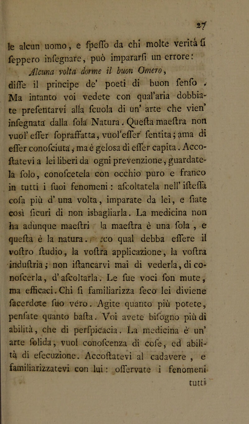 *’1 le alcun uomo, e fpelTo da chi molte verità fi feppero infegnare, può impararfi un errore: Alcuna volta dorme il buon Omero, dille il principe de’ poeti di buon fenfo . Ma intanto voi vedete con quararia dobbia- te prefentarvi alla fcuola di un’ arte che vien’ infegnata dalla fola Natura. Quella maeltra non vuol’efler fopraffatta, vuol’eflef fentita; ama di efler conofciuta ,• ma è gelosa di efler capita. Acco- llatevi a lei liberi da ogni prevenzione, guardate- la folo, conofcetela con occhio puro e franco in tutti i Tuoi fenomeni : afcoltatela nell’ iftefla cola più d’ una volta, imparate da lei, e fiate così ficuri di non isbagliarla. La medicina non ha adunque maeftri la maeftra è una fola , e quella è la natura. 'co qual debba elfere il vollro fludio, la voflra applicazione, la voftra induflria; non illancarvi mai di vederla , di co- nofcerla, d’afcoltarla. Le fue voci fon mute, ma efficaci.Chi fi familiarizza feco lei diviene facerdote filo véro. Agite quanto più potete, peniate quanto balla. Voi avete bifogno più di abilità, che di pervicacia. La medicina è' un’ arte folida, vuol conofcenza di cole, ed abili- tà di efecuzione. Accollatevi al cadavere , e familiarizzatevi con lui : oflervate i fenomeni tutti