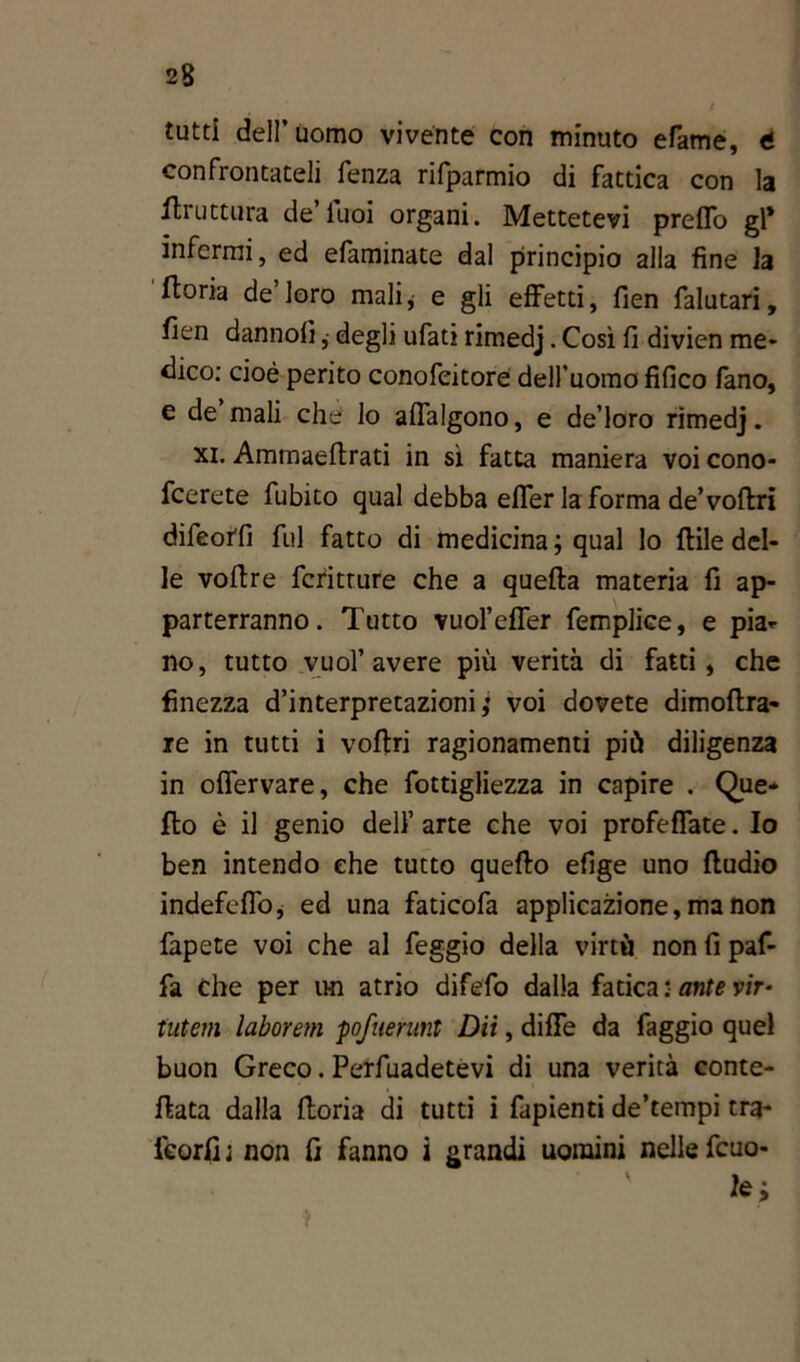 tutti dell’uomo vivente con minuto efame, t confrontateli fenza rifparmio di fattica con la Uruttura de luoi organi. Mettetevi preffo gl* infermi, ed efaminate dal principio alla fine la ftoria de’loro mali* e gli effetti, fìen falutari, fien dannofi, degli ufati rimedj. Così fi divien me* dico: cioè perito conofeitorè dell’uomo fifico fano, e de mali che lo affalgono, e de’loro rimedj. xi. Ammaeflrati in sì fatta maniera voi cono- fcerete fubito qual debba effer la forma de’voftri difeorfi fui fatto di medicina; qual lo {file del- le voftre fcritture che a quella materia fi ap- parterranno. Tutto vuol’effer femplice, e pia- no, tutto vuol’avere più verità di fatti, che finezza d’interpretazioni,* voi dovete dimoftra- re in tutti i voflri ragionamenti più diligenza in offervare, che fottigliezza in capire . Que* Ilo è il genio dell’ arte che voi profeffate. Io ben intendo che tutto quello efige uno lludio indefeffo, ed una faticofa applicazione, ma non fapete voi che al feggio della virtù non fi paf- fa Che per un atrio difefo dalla fatica : ante vir- tutem laborem pofuerunt Dii, dille da faggio quel buon Greco. Pervadetevi di una verità conte- llata dalla lloria di tutti i fapienti de’tempi tra- feorfi ; non fi fanno i grandi uomini nelle fcuo- fe; }