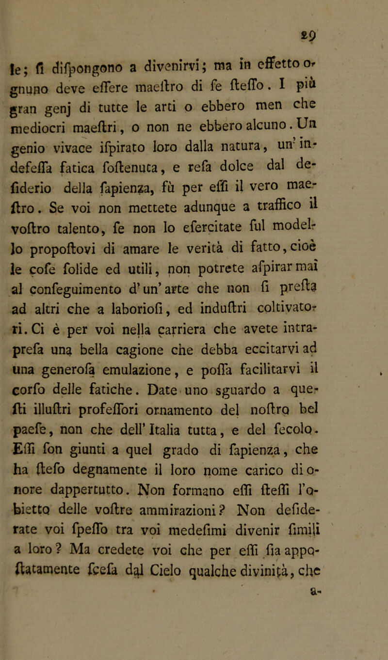 £9 le; fi espongono a divenirvi; ma in effettoo gnuno deve eflere maellro di fé Hello. I pin gran genj di tutte le arti o ebbero men che mediocri maeftri, o non ne ebbero alcuno. Un genio vivace ifpirato loro dalla natura, un ìn- defefla fatica foflenuca, e refa dolce dal de- fiderio della fapienza, fù per effi il vero mae- llro . Se voi non mettete adunque a traffico il voftro talento, fe non lo efercitate fui model- lo propoftovi di amare le verità di fatto, cioè le cofe folide ed utili, non potrete afpirarmaì al confeguimento d’un’ arte che non fi pretta ad altri che a laboriofi, ed induttri coltivato- ri. Ci è per voi nella carriera che avete intra- prefa una bella cagione che debba eccitarvi ad una generofa emulazione, e polfa facilitarvi il corfo delle fatiche. Date uno sguardo a que- lli illuftri profeffori ornamento del noftrp bel paefe, non che dell’Italia tutta, e del fecolq. Effi fon giunti a quel grado di fapienza, che ha ttefo degnamente il loro nome carico dio- nore dappertutto. Non formano effi fleffi l’o- bietto delle vottre ammirazioni? Non defide- rate voi fpeffo tra voi medefimi divenir limili a loro? Ma credete voi che per effi fia appo- ftatamente fcefa dal Cielo qualche divinità? che a-