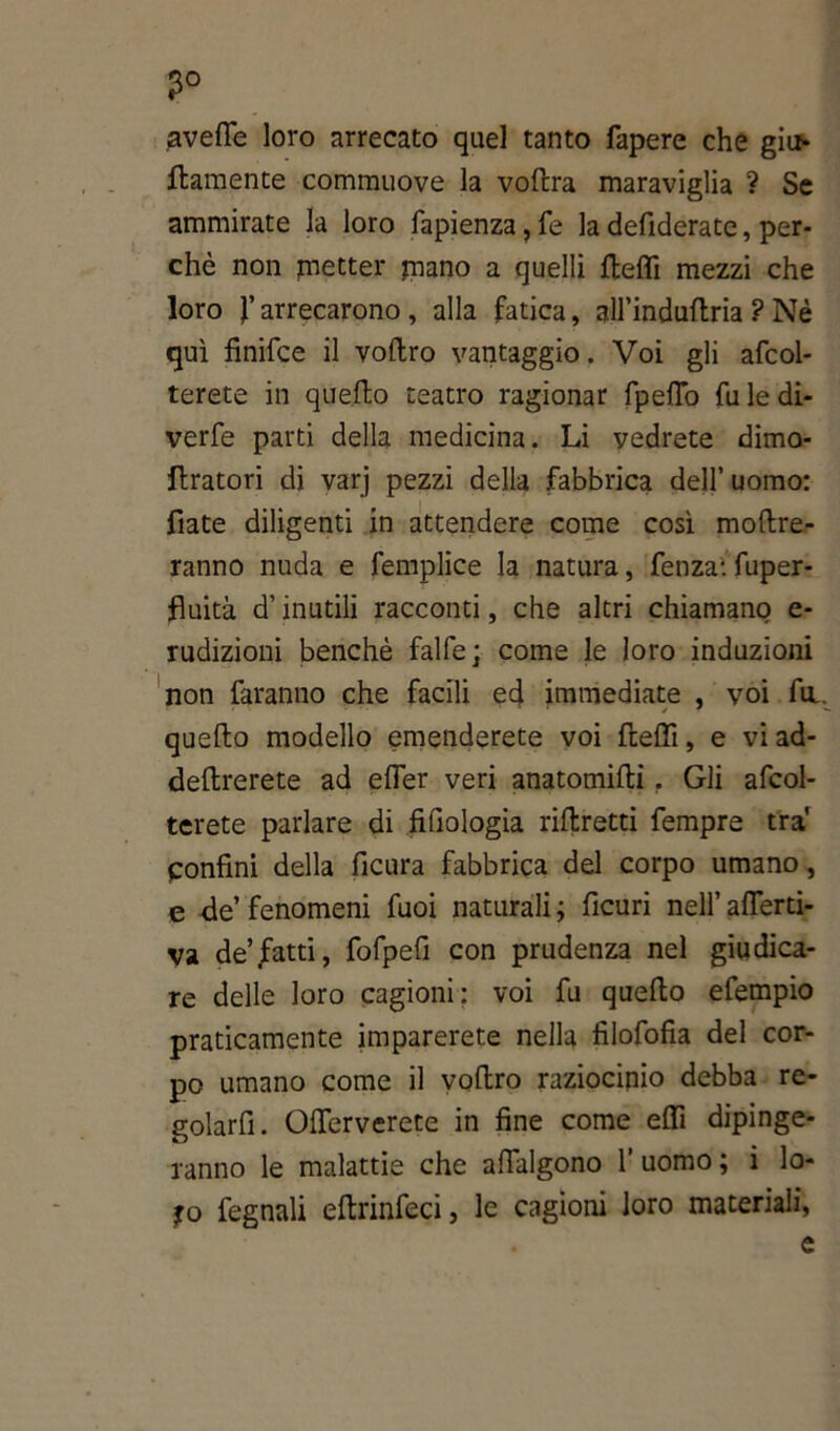 ?° averte loro arrecato quel tanto fapere che giu* ftamente commuove la vortra maraviglia ? Se ammirate la loro fapienza, fe la defiderate, per- chè non getter piano a quelli rteffi mezzi che loro f arrecarono, alla fatica, all’indurtria ? Nè qui finifce il voftro vantaggio. Voi gli afcol- terete in querto teatro ragionar fpeffò fu le di- verfe parti della medicina. Li vedrete dimo- rtratori di varj pezzi della fabbrica dell’ uomo: fiate diligenti in attendere come così moftre- ranno nuda e femplice la natura, fenza1. fuper- fluita d’inutili racconti, che altri chiamano e- rudizioni benché falfe; come le loro induzioni non faranno che facili ed immediate , voi fa querto modello emenderete voi rteffi, e vi ad- deftrerete ad efler veri anatomirti. Gli afcol- terete parlare di fifiologia riftretti Tempre tra' Confini della ficura fabbrica del corpo umano, e -de’ fenomeni fuoi naturali ; ficuri nell’ affetti- va de’fatti, fofpefi con prudenza nel giudica- re delle loro cagioni: voi fu querto efempio praticamente imparerete nella filofofia del cor- po umano come il veltro raziocinio debba re- golarfi. Oflerverete in fine come erti dipinge- ranno le malattie che affialgono l’uomo; i lo- fo fegnali eftrinfeci, le cagioni loro materiali, e