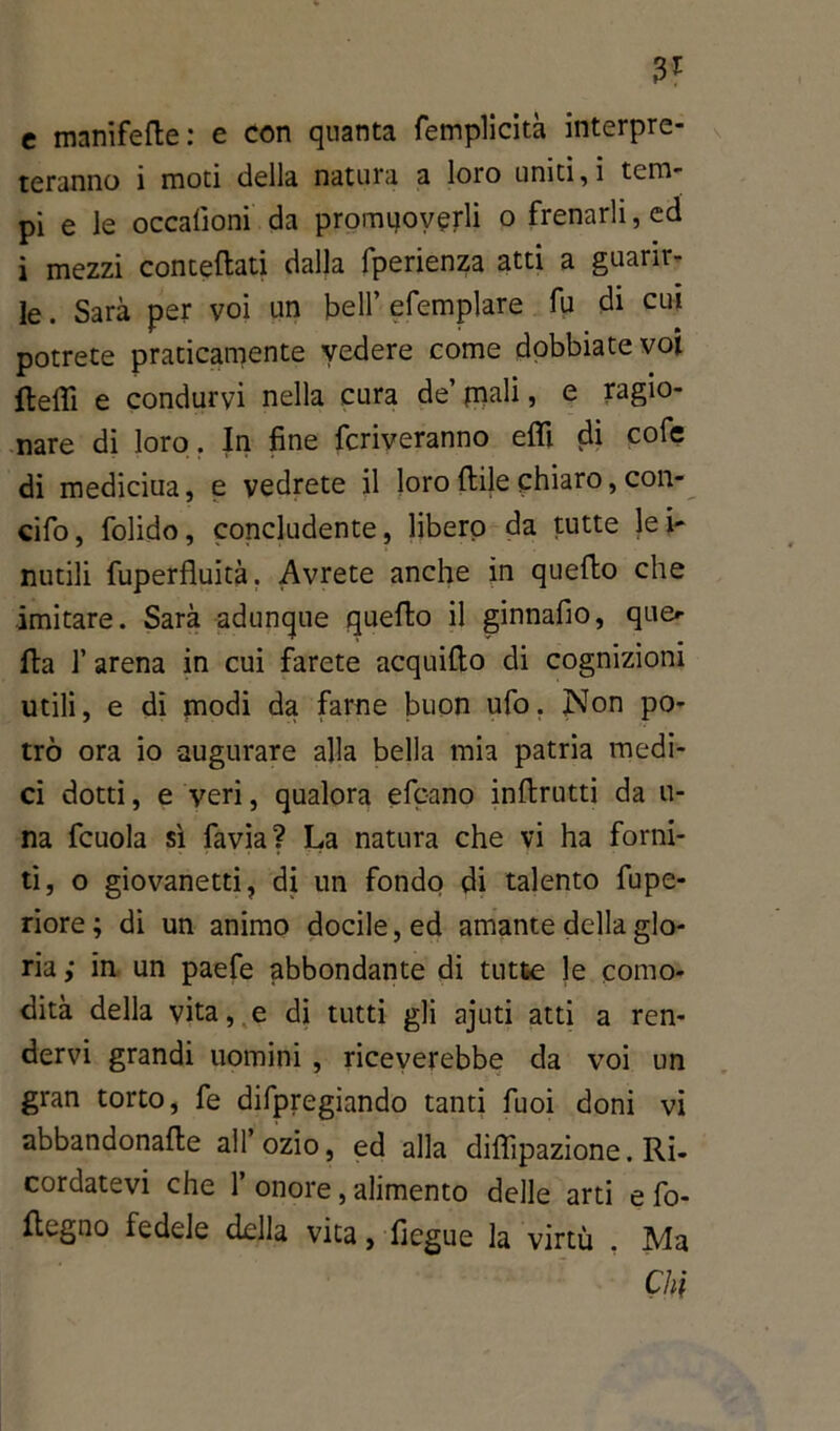 3? c manifefle: e con quanta femplicità interpre- teranno i moti della natura a loro uniti, i tem- pi e le occalìoni da promqoverli o frenarli, ed i mezzi concettati dalla fperienza atti a guarir- le. Sarà per voi un bell’efemplare fu di cui potrete praticamente vedere come dobbiate voi fletti e condurvi nella cura de’pali, e ragio- nare di loro. In fine priveranno etti di cofe di mediciua, e vedrete il loro fitte chiaro, con- cifo, folido, concludente, libero da tutte lei* nutili fuperfluità. Avrete anche in quello che imitare. Sarà adunque quello il ginnafio, que- lla 1’ arena in cui farete acquillo di cognizioni utili, e di modi da farne buon ufo. Non po- trò ora io augurare alla bella mia patria medi- ci dotti, e veri, qualora efcano inllrutti da li- na fcuola sì favia? La natura che vi ha forni- ti, o giovanetti, di un fondo di talento fupe- riore; di un animo docile, ed amante della glo- ria ; in un paefe abbondante di tutte le como- dità della vita, e di tutti gli ajuti atti a ren- dervi grandi uomini , riceverebbe da voi un gran torto, fe difpregiando tanti fuoi doni vi abbandonalle all ozio, ed alla diflìpazione. Ri- cordatevi che 1’ onore, alimento delle arti e fo- flegno fedele della vita, ficgue la virtù . Ma Chi