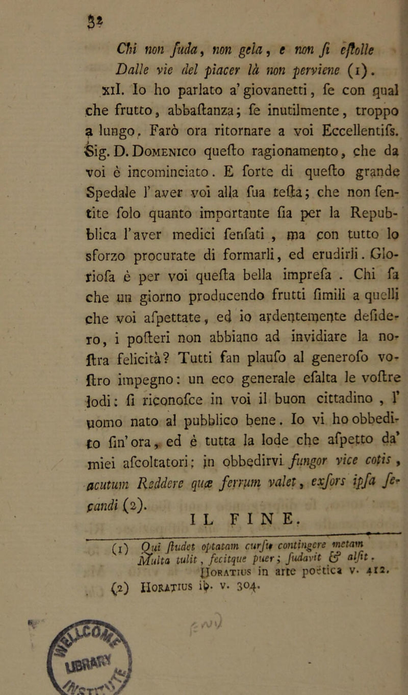 Si Chi non fida, non gela , e non fi e folle Dalle vie del piacer là non perviene (i). xil. Io ho parlato a’ giovanetti, fé con qual che frutto, abballanza ; fe inutilmente , troppo a lungo,. Farò ora ritornare a voi Eccellentifs. Sig.D.Domenico quello ragionamento, che da voi è incominciato. E forte di quello grande Spedale ]’ aver voi alla fua cella ; che non fen- tite folo quanto importante fia per la Repub- blica l’aver medici fenfati , ma con tutto lo sforzo procurate di formarli, ed erudirli. Gio- riofa è per voi quella bella imprefa . Chi fa che un giorno producendo frutti fimili a quelli che voi afpettate, ed io ardentemente deride- rò, i polleri non abbiano ad invidiare la no- lira felicità? Tutti fan plaufo al generofo vo- ftro impegno : un eco generale efalta le vollre lodi: fi riconofee in voi il buon cittadino , 1’ uomo nato al pubblico bene. Io vi ho obbedi- to fin’ ora, ed è tutta la lode che afpetto da’ miei afcoltatori ; in obbedirvi fungor vice cofis , acutum Rsddcre quee ferrum valer, exfors ipfa fe* pandi (2). IL FINE. (0 Qjli ftudet optatavi curftt contingere ™cta}* Mi CO 'ulta tulit, fecitque puer ; fudavit £? aljit. IIoratids in arte postica v- 412. IIoRATius il>. v. 304. hi rJ '/ 1 %■