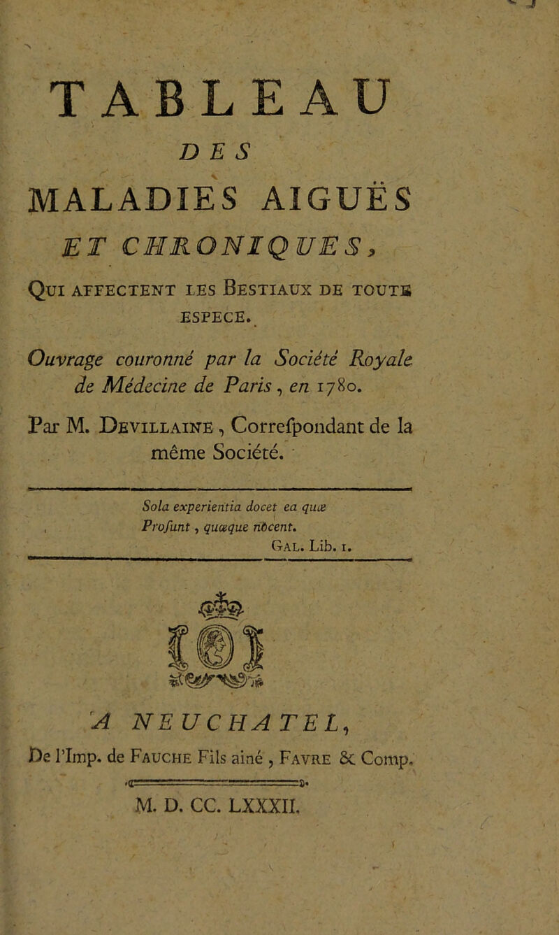 DES MALADIES AIGUËS ET CHRONIQUES, Qui affectent les Bestiaux de touts espece. Ouvrage couronné par la Société Royale de Médecine de Paris, en 1780. Par M. Devillaine , Correfpondant de la même Société. Sola experieritia docet ea quoi Profunt, quoique nôcent. Gal. Lib. 1. ■ ■ — - A NEUCHATEL, De l’Imp. de Fauche Fils ainé , Favre ce Comp. ■g==T-- M. D. CC. LXXXII.