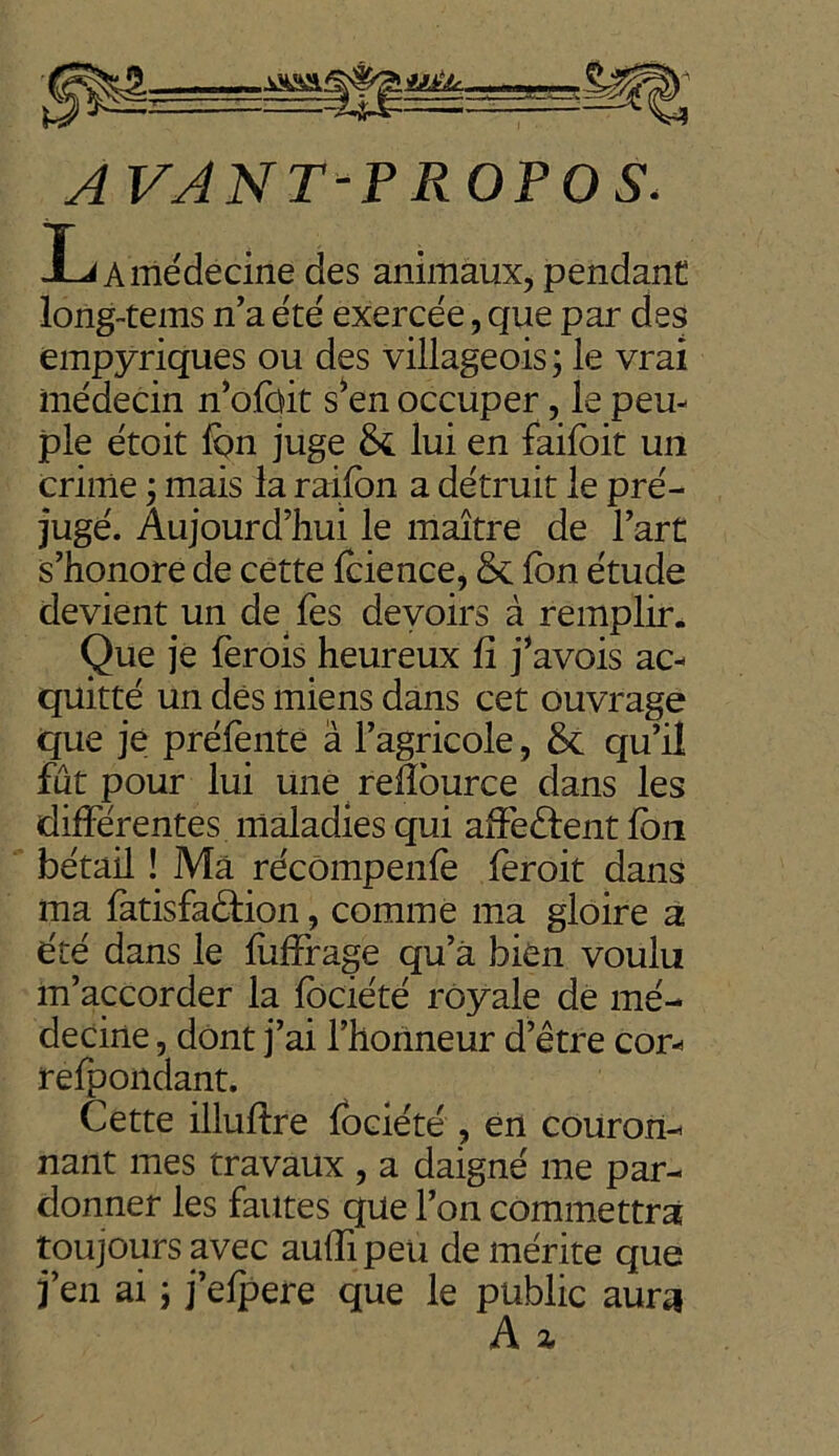 AVANT-PROPOS. La médecine des animaux, pendant lorig-tems n’a été exercée, que par des empyriques ou des villageois ; le vrai médecin n’ofoit s’en occuper, le peu- ple étoit fon juge St lui en faifoit un crime j mais la raifon a détruit le pré- jugé. Aujourd’hui le maître de l’art s’honore de cette fcience, & fon étude devient un de fes devoirs à remplir. Que je fèrois heureux fi j’avois ac- quitté un dés miens dans cet ouvrage que je préfente â l’agricole, & qu’il fut pour lui une refiource dans les différentes maladies qui affeélent fon bétail ! Ma récômpenfè feroit dans ma fatisfaéfion, comme ma gloire a été dans le (uffrage qu’à bien voulu m’accorder la fociété royale de mé- decine , dont j’ai l’honneur d’être cor- refpondant. Cette illuftre fociété , en couron- nant mes travaux , a daigné me par- donner les fautes que l’on commettra toujours avec aufîipeu démérité que j’en ai j j’efpere que le public aura A z