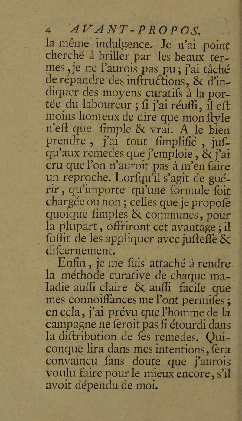 la même ‘ indulgence. Je n’ai point cherché à briller par les beaux ter- mes , je ne l’aurois pas pu ; j’ai tâché de répandre des inftru&ions, & d’in- diquer des moyens curatifs à la por- tée du laboureur ; fi j’ai réuffi, il eft moins honteux de dire que mon fïyle n'eft que fïmple & vrai. A le bien prendre , j’ai tout Amplifié , jus- qu’aux remedes que j’emploie, & j’ai cru que l’on n’auroit pas à m’en faire un reproche. Lorfqu’il s’agit de gué- rir , qu’importe qu’une formule Soit chargée ou non ; celles que je propofè quoique fimples & communes, pour la plupart, offriront cet avantage ; il fuffit de les appliquer avec jufteflè Sc difcernement. Enfin, je me fuis attaché à rendre la méthode curative de chaque ma- ladie aulli claire & aulfi facile que mes connoifiànces me l’ont permifès ; en cela, j’ai prévu que l’homme de la campagne ne feroit pas fi étourdi dans la diftribution de fes remedes. Qui- conque lira dans mes intentions, fera convaincu fans doute que j’aurois voulu faire pour le mieux encore, s’il avoit dépendu de moi.