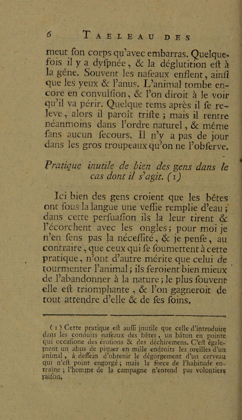 D ES meut fon corps qu’avec embarras. Quelque- fois il y a dyfpnée, & la déglutition eft à la gêne. Souvent les nafeaux enflent, ainfî que les yeux 6c l’anus. L’animal tombe en- core en convulfîon, & l’on diroit à le voir qu’il va périr. Quelque tems après il fe re- levé , alors il paraît trifte ; mais il rentre néanmoins dans l’ordre naturel, & même fans aucun fecours. Il n’y a pas de jour dans les gros troupeaux qu’on ne l’obferve. Pratique inutile de bien des gens dans le cas dont il s'agit, (i) Ici bien des gens croient que les bêtes ont fous la langue une velïïe remplie d’eau ; dans cette perfuafîon ils la leur tirent 6c l’écorchent avec les ongles; pour moi je n’en fens pas la néceflité, 6c je penfe, au contraire, que ceux qui fe foumettentà cette pratique, n’ont d’autre mérite que celui de tourmenter l’animal ; ils feraient bien mieux de l’abandonner à la nature ; le plus fouvent elle eft triomphante , 6c l’on gagnerait de tout attendre d’elle 6c de fes foins. ( i ) Cette pratique eft aufîi inutile que celle d’introduirç clans les conduits nafeaux des bêtes, un bâton en pointe qui occafione des érofions St des déchiremens. C’elt égale- ment un abus de piquer en mille endroits les oreilles d’un animal, à defTein d’obtenir le dégorgement d’un cerveau qui n’elt point engorgé ; mais la force de l’habitude en- traîne ; l’homme de la campagne n’entend pas volontiers raifon,