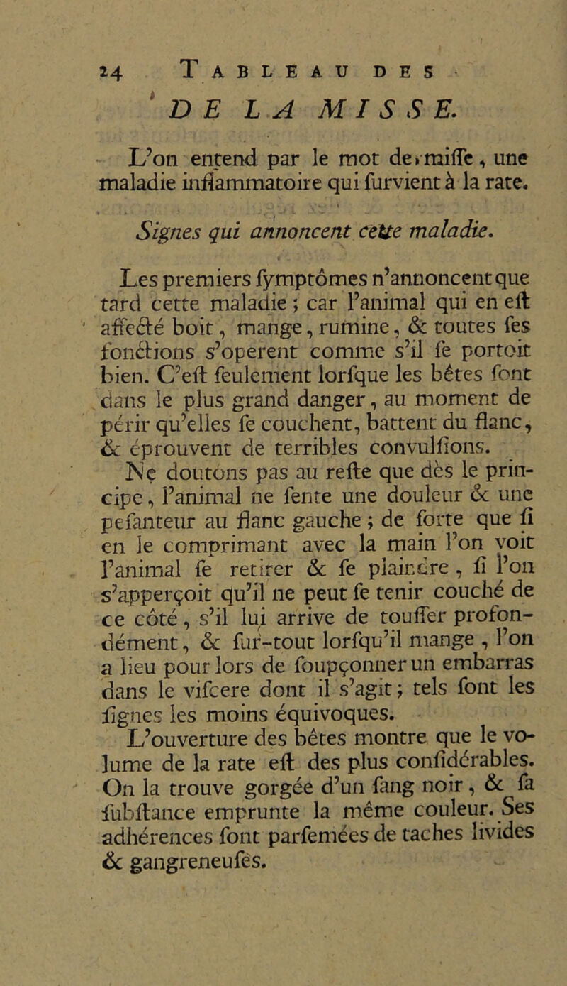 DE LA MISSE. L’on entend par le mot dermifTe, une maladie inflammatoire qui furvient à la rate. Signes qui annoncent cette maladie. Les premiers fymptômes n’annoncent que tard cette maladie ; car l’animal qui en eft affecté boit, mange, rumine, & toutes fes fondions s’opèrent comme s’il fe portoit bien. C’eft feulement lorfque les bêtes font dans le plus grand danger, au moment de périr qu’elles fe couchent, battent du flanc, 6c éprouvent de terribles conVulfions. Ne doutons pas au refte que dès le prin- cipe , l’animal ne fente une douleur 6c une pefanteur au flanc gauche ; de forte que fi en le comprimant avec la main l’on voit l’animal fe retirer 6c fe plaindre , fi l’on s’apperçoit qu’il ne peut fe tenir couché de ce côté, s’il lui arrive de touffer profon- dément , 6c fur-tout lorfqu’il mange , l’on a lieu pour lors de foupçonner un embarras dans le vifcere dont il s’agit ; tels font les lignes les moins équivoques. L’ouverture des bêtes montre que le vo- lume de la rate elt des plus confîdérables. On la trouve gorgée d’un fang noir, 6c fa fubftance emprunte la même couleur. Ses adhérences font parfemées de taches livides 6c gangreneufes.