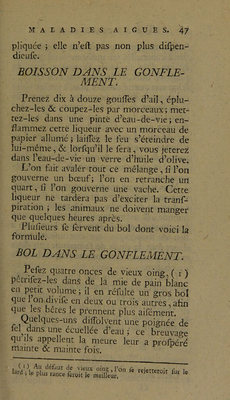 pliquée ; elle n’eft pas non plus difpen- dieufe. BOISSON DANS LE GONFLE- MENT. Prenez dix à douze gouffes d’ail, éplu- chez-les & coupez-les par morceaux; met- tez-les dans une pinte d’eau-de-vie ; en- flammez cette liqueur avec un morceau de papier allumé ; laidez le feu s’éteindre de lui-même, & lôrfqu’il le fera, vous jeterez dans l’eau-de-vie un verre d’huile d’olive. L’on fait avaler tout ce mélange , fi l’on gouverne un bœuf ; l’on en retranche un quart, h l’on gouverne une vache. Cette liqueur ne tardera pas d’exciter la tranf- piration ; les animaux ne doivent manger que quelques heures après. Plufiéurs fe fervent du bol dont voici la formule. BOL DANS LE GONFLEMENT A -Pefez quatre onces de vieux oing, ( i ) petnfez-les dans de la mie de pain blanc en petit volume ; il en réfulte un gros bol que 1 on divife en deux ou trois autres, afin que les bêtes le prennent plus aifément. (Quelques-uns diffolvent une poignée de fel dans une écuellée d’eau ; ce breuvage qu ils appellent la meure leur a profbéré mainte & mainte fois. P