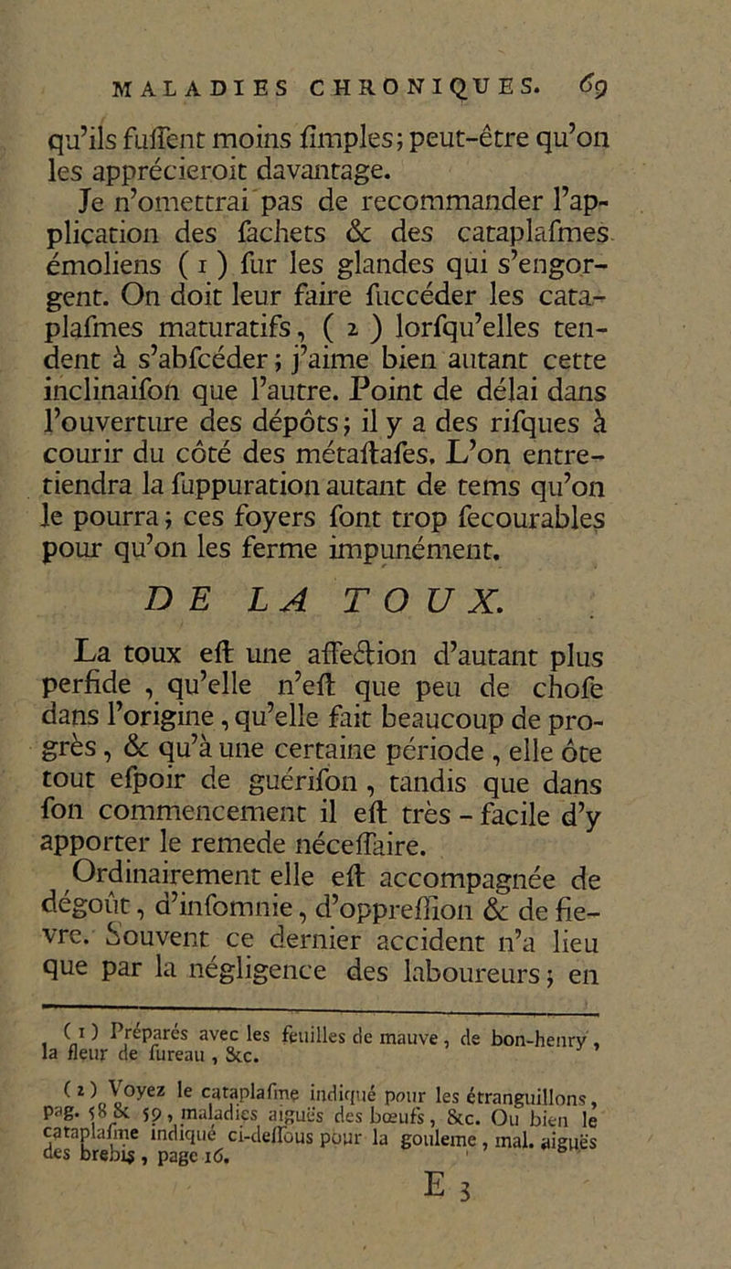 qu’ils fulTent moins Simples; peut-être qu’on les apprécierait davantage. Je n’omettrai pas de recommander l’ap- pliçation des fachets & des cataplafmes émoliens ( i ) fur les glandes qui s’engor- gent. On doit leur faire fuccéder les cata- plafmes maturatifs, ( 2 ) lorfqu’elles ten- dent à s’abfcéder ; j’aime bien autant cette inclinaifon que l’autre. Point de délai dans l’ouverture des dépôts ; il y a des rifques à courir du côté des métaftafes. L’on entre- tiendra la fuppuration autant de tems qu’on le pourra ; ces foyers font trop fecourables pour qu’on les ferme impunément. DE LA TOUX. La toux eft une affeétion d’autant plus perfide , qu’elle n’eft que peu de chofe dans l’origine, qu’elle fait beaucoup de pro- grès , & qu’à une certaine période , elle ôte tout efpoir de guérifon, tandis que dans fon commencement il eft très - facile d’y apporter le remede nécelfaire. Ordinairement elle eft accompagnée de dégoût, d’infomnie, d’oppreffion & de fiè- vre. Souvent^ ce dernier accident n’a lieu que par la négligence des laboureurs ; en ( i ) Préparés avec les feuilles de mauve , de bon-henry , la fleur de fureau , Stc. ^Z\,\0yeZ 'e indiqué pour les étranguillons, pag. lk 59, maladies aiguës des bœufs, &c. Ou bien le cataplafme indique ci-deirous pour la gouleme , mal. aiguës des brebis , page i<5.