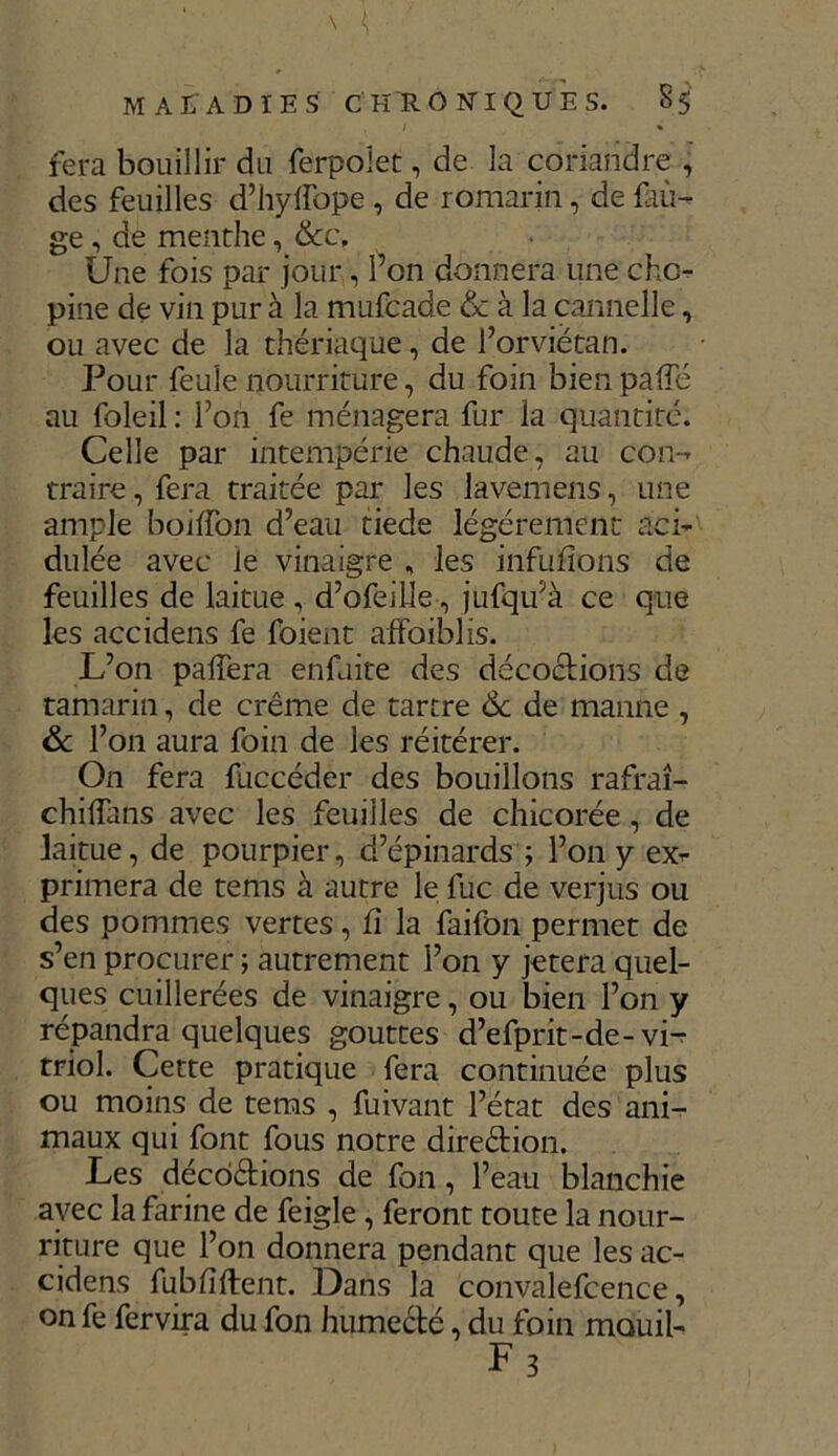 fera bouillir du ferpolet, de la coriandre , des feuilles d’hyffope , de romarin, de {au- ge , de menthe, &c. Une fois par jour, l’on donnera une cho- pine de vin pur à la mufcade & à la cannelle, ou avec de la thériaque, de l’orviétan. Pour feule nourriture, du foin bien pafTc au foleil : l’on fe ménagera fur la quantité. Celle par intempérie chaude, au con- traire, fera traitée par les lavemens, une ample boiffon d’eau tiede légèrement aci- dulée avec Je vinaigre , les infufions de feuilles de laitue , d’ofeille, jufqu’à ce que les accidens fe foient affoiblis. L’on paffera enfuite des décoctions de tamarin, de crème de tartre 6c de manne , & l’on aura foin de les réitérer. On fera fuccéder des bouillons rafraî- chilfans avec les feuilles de chicorée, de laitue, de pourpier, d’épinards ; l’on y exr primera de terns à autre le fuc de verjus ou des pommes vertes, fi la faifon permet de s’en procurer ; autrement l’on y jetera quel- ques cuillerées de vinaigre, ou bien l’on y répandra quelques gouttes d’efprit-de-vL triol. Cette pratique fera continuée plus ou moins de tems , fuivant l’état des ani- maux qui font fous notre diredion. Les décodions de fon, l’eau blanchie avec la farine de feigle , feront toute la nour- riture que l’on donnera pendant que les ac- cidens fub fi (lent. Dans la convalefcence, on fe fervira du fon humedé, du foin mouil- F3