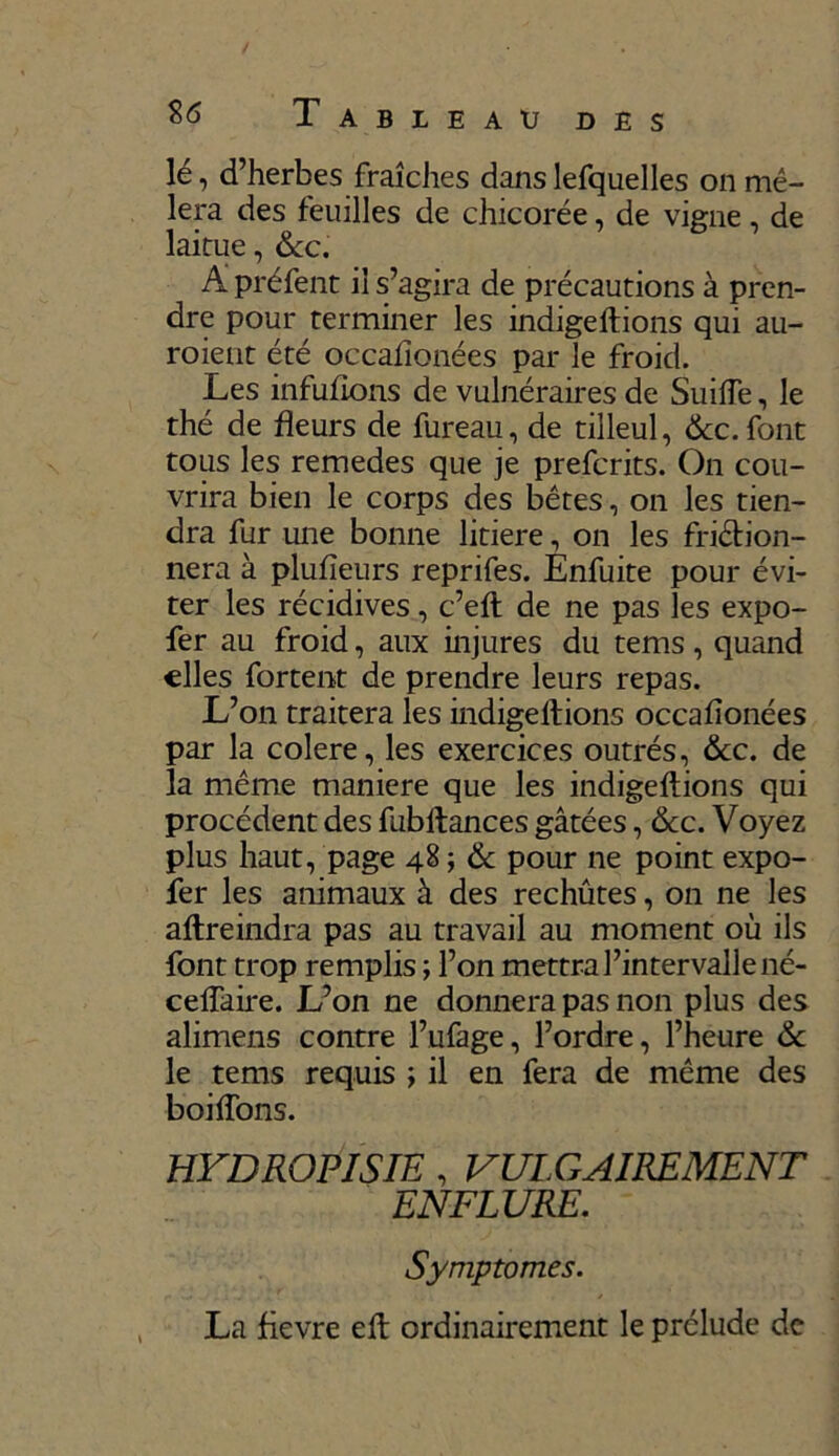 lé, d’herbes fraîches danslefquelles on mê- lera des feuilles de chicorée, de vigne, de laitue, &c. A préfent il s’agira de précautions à pren- dre pour terminer les indigeltions qui au- roient été occafionées par le froid. Les infufions de vulnéraires de Suifle, le thé de fleurs de fureau, de tilleul, &c. font tous les remedes que je prefcrits. On cou- vrira bien le corps des bêtes, on les tien- dra fur une bonne litiere, on les friction- nera à plufieurs reprifes. Enfuite pour évi- ter les récidives, c’elt de ne pas les expo- fer au froid, aux injures du tems, quand elles fortent de prendre leurs repas. L’on traitera les indigeltions occafionées par la colere, les exercices outrés, &c. de la même maniéré que les indigeltions qui procèdent des fubltances gâtées, &c. Voyez plus haut, page 48 ; & pour ne point expo- fer les animaux à des rechûtes, on ne les altreindra pas au travail au moment où ils font trop remplis ; l’on mettra l’intervalle né- ceflaire. L’on ne donnera pas non plus des alimens contre l’ufage, l’ordre, l’heure & le tems requis ; il en fera de même des boilîons. HYDROPISIE , VULGAIREMENT ENFLURE. Symptômes. La fievre elt ordinairement le prélude de