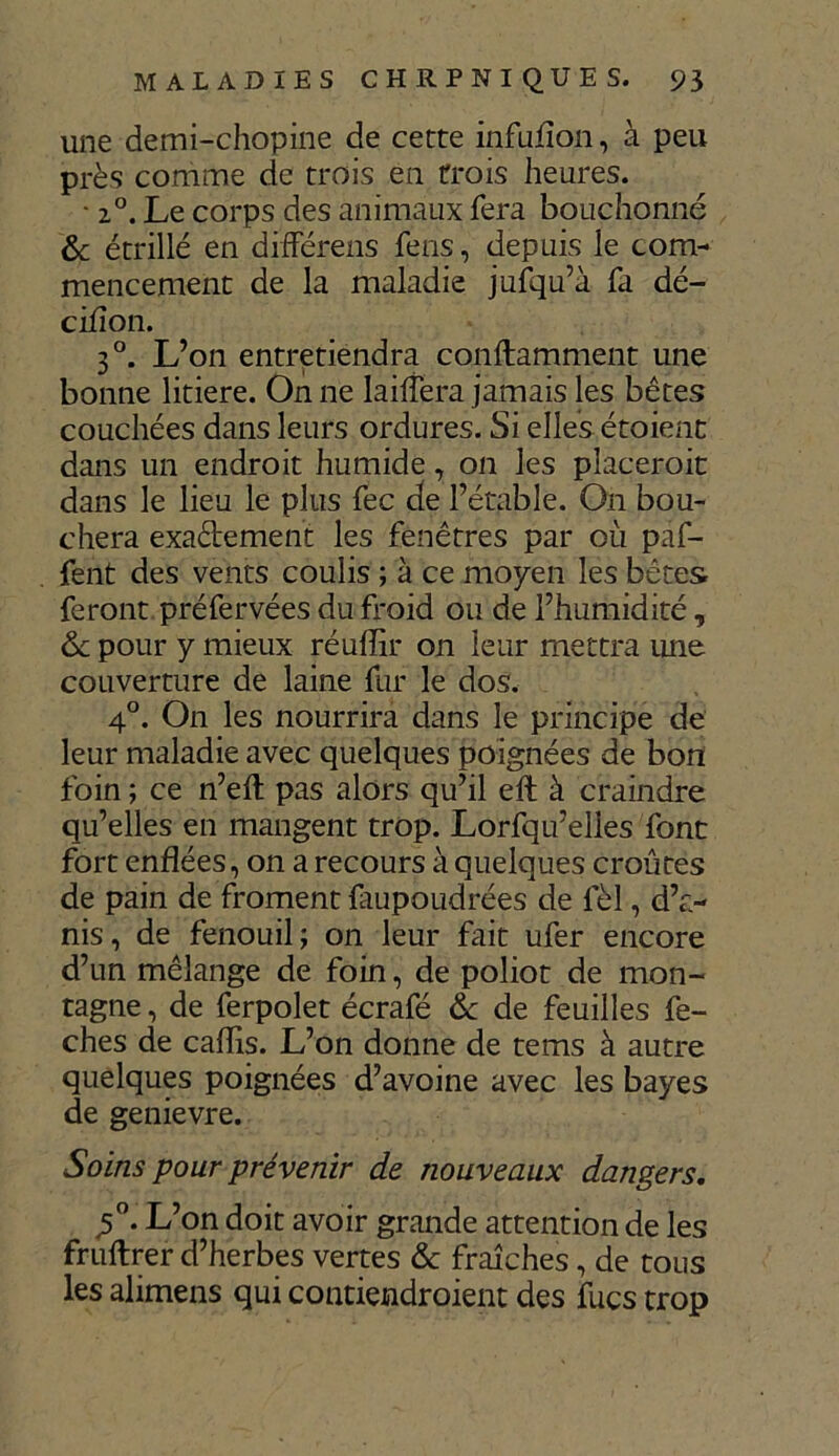 une demi-chopine de cette infufion, à peu près comme de trois en trois heures. • 2°. Le corps des animaux fera bouchonné & étrillé en difFérens fens, depuis le com- mencement de la maladie jufqu’à fa dé- cifîon. 3°. L’on entretiendra conftamment une bonne litiere. On ne lailfera jamais les bêtes couchées dans leurs ordures. Si elles étoient dans un endroit humide, on les placeroit dans le lieu le plus fec de l’étable. On bou- chera exactement les fenêtres par où pâf- fent des vents coulis ; à ce moyen les bêtes feront préfervées du froid ou de l’humidité, de pour y mieux réuffir on leur mettra une couverture de laine fur le dos. 4°. On les nourrira dans le principe de leur maladie avec quelques poignées de bon foin ; ce n’eft pas alors qu’il eft à craindre qu’elles en mangent trop. Lorfqu’elles font fort enflées, on a recours à quelques croûtes de pain de froment faupoudrées de fèl, d’a- nis, de fenouil; on leur fait ufer encore d’un mélange de foin, de poliot de mon- tagne , de ferpolet écrafé 6c de feuilles fe- ches de caflis. L’on donne de tems à autre quelques poignées d’avoine avec les bayes de genievre. Soins pour prévenir de nouveaux dangers, <5°. L’on doit avoir grande attention de les fruftrer d’herbes vertes & fraîches, de tous les alimens qui contiendroient des fucs trop