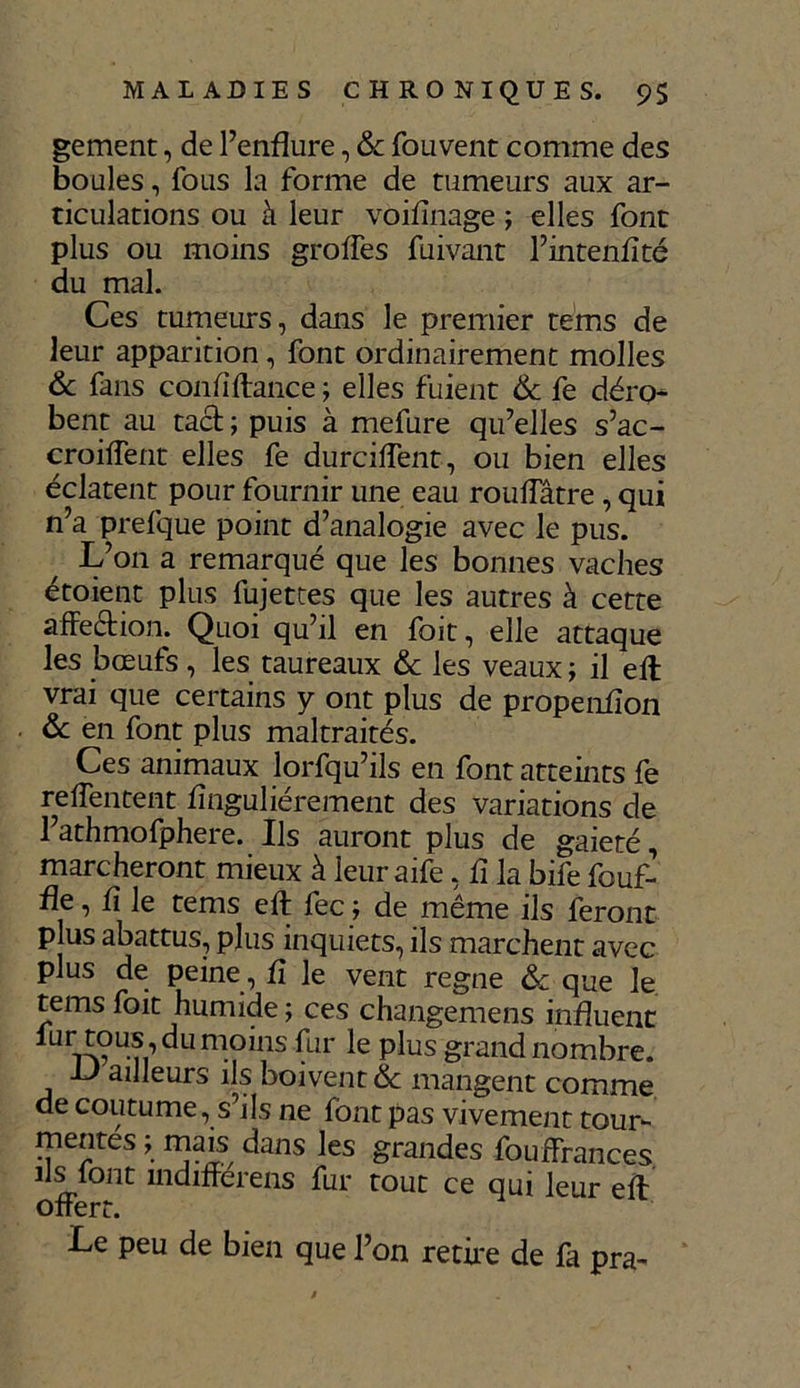 gement, de l’enflure, & fouvent comme des boules, fous la forme de tumeurs aux ar- ticulations ou à leur voiflnage ; elles font plus ou moins greffes fuivant l’intenflté du mal. Ces tumeurs, dans le premier teins de leur apparition, font ordinairement molles & fans c on fi flanc e ; elles fuient & fe déro- bent au tact ; puis à mefure qu’elles s’ac- croiflent elles fe durciflent, ou bien elles éclatent pour fournir une eau rouffatre , qui n’a prefque point d’analogie avec le pus. L’on a remarqué que les bonnes vaches étoient plus fujettes que les autres à cette affection. Quoi qu’il en foit, elle attaque les bœufs, les taureaux & les veaux ; il eft vrai que certains y ont plus de propenfion & en font plus maltraités. Ces animaux lorfqu’ils en font atteints fe reffentent flnguliérement des variations de l’athmofphere. Ils auront plus de gaieté, marcheront mieux à leur aife, fl la bife fouf- fle, fl le tems eft fe c; de même ils feront plus abattus, plus inquiets, ils marchent avec plus de peine, fl le vent régné & que le tems foit humide; ces changemens influent fur tous, du moins fur le plus grand nombre. il ailleurs ils boivent ôc mangent comme de coutume, s’ils ne font pas vivement tour- mentes ; mais dans les grandes fouffrances ils font indifférais fur tout ce qui leur eft offert. Le peu de bien que l’on retire de fa pra-