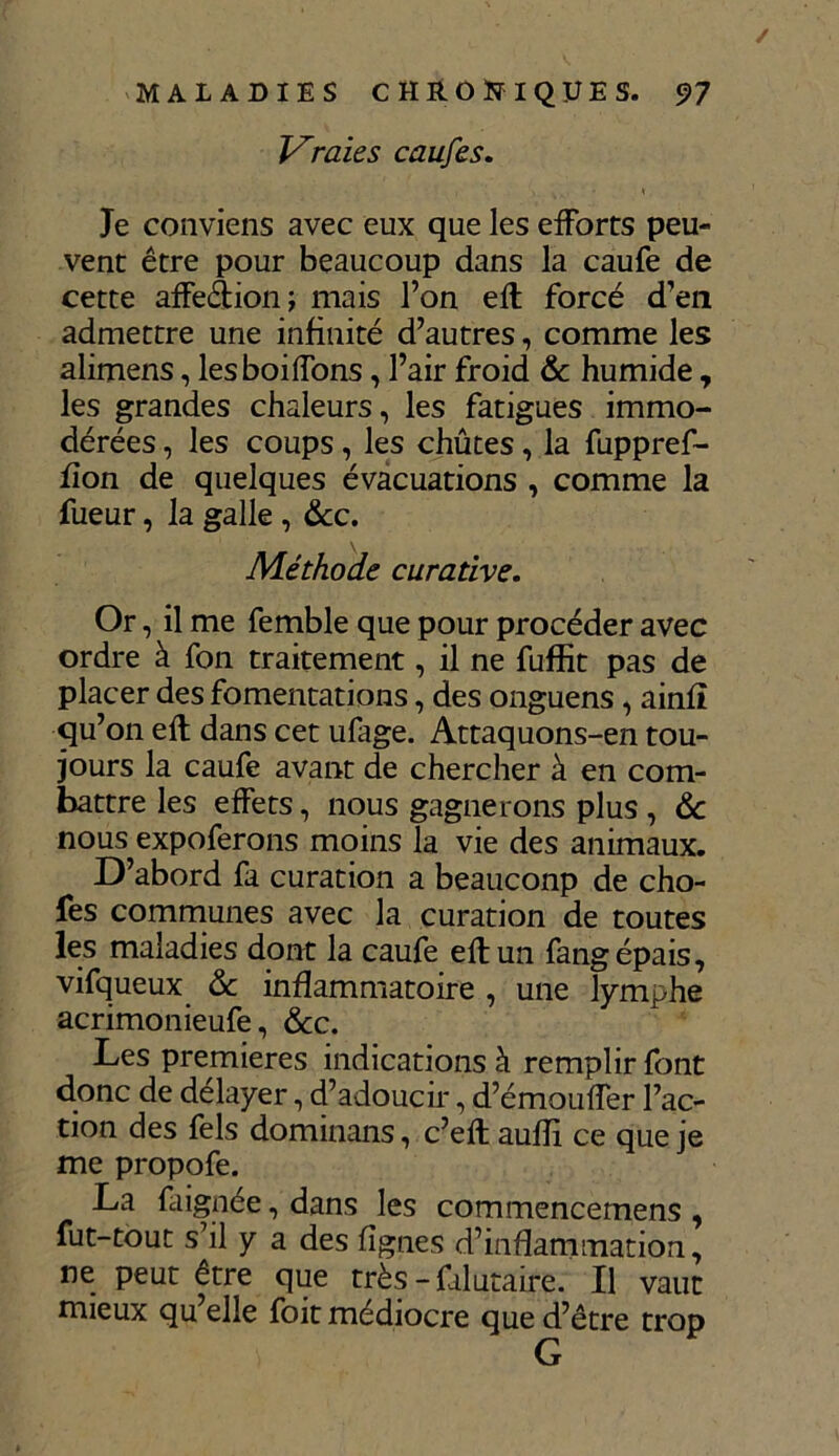 / MALADIES CHRONIQUES. 97 Vraies caufes. Je conviens avec eux que les efforts peu- vent être pour beaucoup dans la caufe de cette affection; mais l’on efl forcé d’en admettre une infinité d’autres, comme les alimens, lesboiffons, l’air froid & humide, les grandes chaleurs, les fatigues immo- dérées , les coups, les chûtes, la fuppref- fion de quelques évacuations , comme la fueur, la galle, &c. \ Méthode curative. Or, il me femble que pour procéder avec ordre à fon traitement, il ne fuffit pas de placer des fomentations, des onguens, ainfî qu’on efl dans cet ufage. Attaquons-en tou- jours la caufe avant de chercher à en com- battre les effets, nous gagnerons plus , & nous expoferons moins la vie des animaux. D’abord fa curation a beauconp de cho- fes communes avec la curation de toutes les maladies dont la caufe efl un fang épais, vifqueux &: inflammatoire , une lymphe acrimonieufe, &c. Les premières indications à remplir font donc de delayer, d’adoucir, d’émouffer l’ac- tion des fels dominans, c’efl aufîi ce que je me propofe. La Lignée, dans les commencemens , fut-tout s il y a des lignes d’inflammation, ne peut être que très - filutaire. Il vaut mieux qu elle foit médiocre que d’être trop G