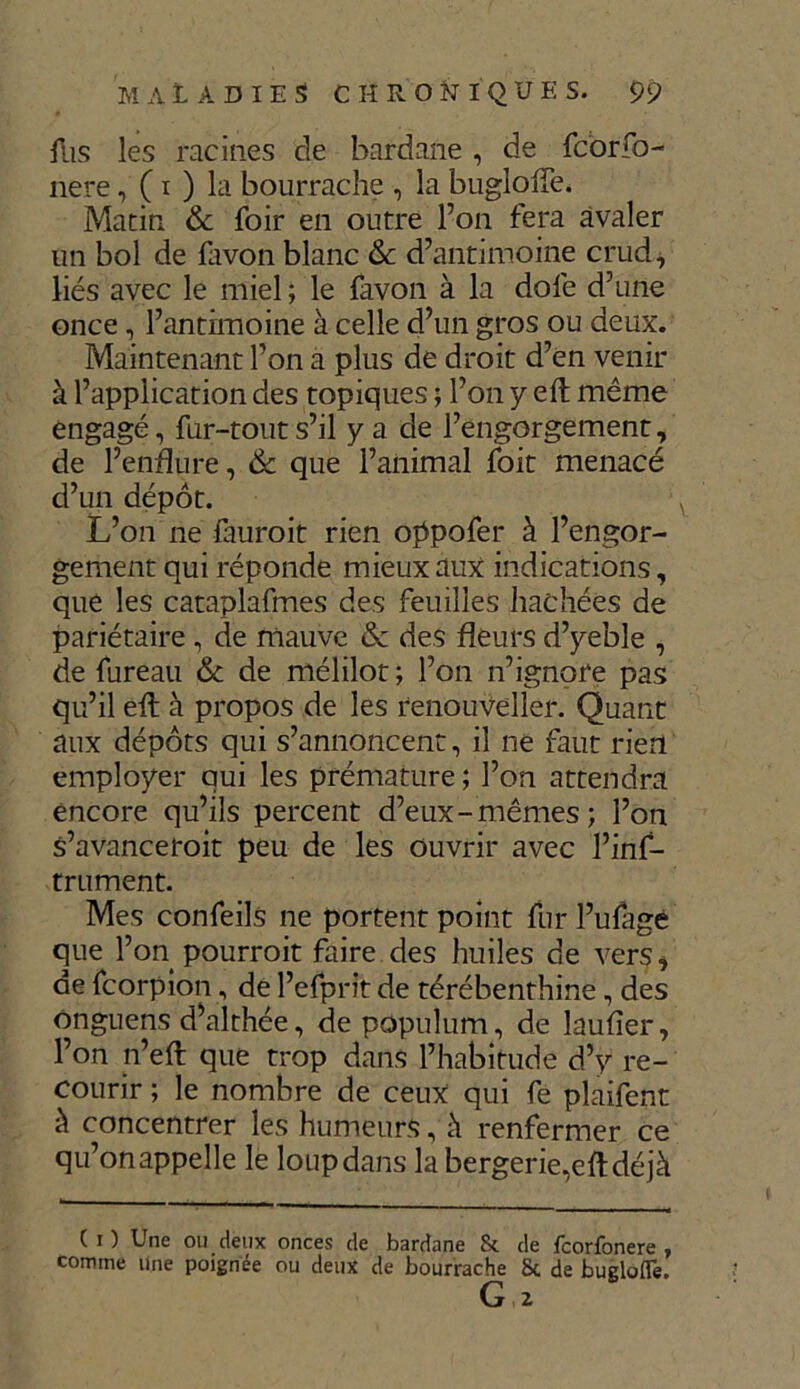 fus les racines de hardane , de fcorfo- nere, ( i ) la bourrache , la bugloffe. Matin & foir en outre l’on fera avaler un bol de favon blanc &: d’antimoine crud, liés avec le miel ; le favon à la dofe d’une once, l’antimoine à celle d’un gros ou deux. Maintenant l’on a plus de droit d’en venir à l’application des topiques ; l’on y eft même engagé, fur-tout s’il y a de l’engorgement, de l’endure, & que l’animal foit menacé d’un dépôt. L’on ne lauroit rien oppofer à l’engor- gement qui réponde mieux aux indications, que les cataplafmes des feuilles hachées de pariétaire , de mauve 6c des fleurs d’yeble , de fureau 6c de mélilot ; l’on n’ignore pas qu’il efl: à propos de les renouveller. Quant aux dépôts qui s’annoncent, il ne faut rien employer qui les prématuré ; l’on attendra encore qu’ils percent d’eux-mêmes; l’on s’avanceroit peu de les ouvrir avec l’ins- trument. Mes confeils ne portent point fur l’ufagé que l’on pourroit faire des huiles de vers, de fcorpion, de l’efprit de térébenthine, des onguens d’althée, de populum, de laufier, l’on n’eft que trop dans l’habitude d’y re- courir ; le nombre de ceux qui fe plaifent à concentrer les humeurs, à renfermer ce qu’onappelle le loupdans la bergerie,efl:déjà ( i ) Une ou deux onces de bardane & de fcorfonere , comme une poignée ou deux de bourrache Sc de bugloffe. G 2