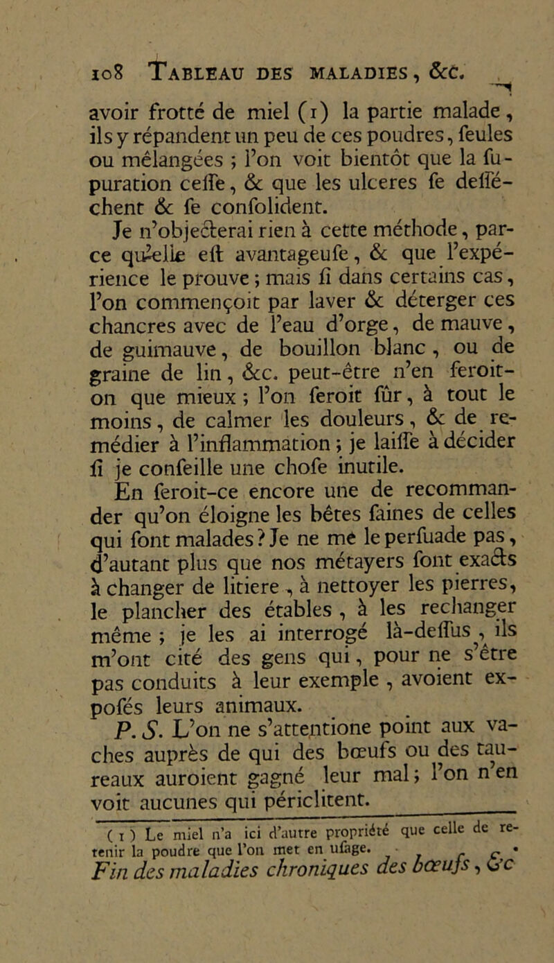 10S Tableau des maladies, &c. avoir frotté de miel (i) la partie malade, ils y répandent un peu de ces poudres, feules ou mélangées ; l’on voit bientôt que la fu- puration celfe, & que les ulcérés fe delfé- chent & fe confolident. Je n’obje&erai rien à cette méthode, par- ce quelle ell avantageufe, & que l’expé- rience le prouve ; mais fi dans certains cas, l’on commençoit par laver & déterger ces chancres avec de l’eau d’orge, de mauve, de guimauve, de bouillon blanc , ou de graine de lin, &c. peut-être n’en feroit- on que mieux ; l’on feroit fûr, à tout le moins, de calmer les douleurs, & de re- médier à l’inflammation ; je laiffe à décider fi je confeille une chofe inutile. En feroit-ce encore une de recomman- der qu’on éloigne les bêtes faines de celles qui font malades ? Je ne me le perfuade pas, d’autant plus que nos métayers font exaéts à changer de litiere , à nettoyer les pierres, le plancher des étables , à les rechanger même ; je les ai interrogé là-defîiis^ ils m’ont cité des gens qui, pour ne s’être pas conduits à leur exemple , avoient ex- pofés leurs animaux. P. S. L’on ne s’attentione point aux va- ches auprès de qui des bœufs ou des tau- reaux auroient gagné leur mal ; l’on n en voit aucunes qui périclitent. ( i ) Le miel n’a ici d’autre propriété que celle de re- tenir la poudre que l’on met en ufage. • • Fin des maladies chroniques des bœujs, ù’c