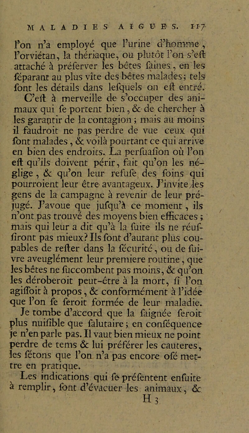 l’on n’a employé que l’urine d’homme , l’orviétan, la thériaque, ou plutôt l’on s’elt attaché à préferver les bêtes faines, en les féparant au plus vite des bêtes malades; tels font les détails dans lefquels on efl entré. C’ell à merveille de s’occuper des ani- maux qui fe portent bien, 6c de chercher à les garantir de la contagion ; mais au moins il faudroit ne pas perdre de vue ceux qui font malades, 6c voilà pourtant ce qui arrive en bien des endroits. La perfualîon où l’on elt qu’ils doivent périr, fait qu’on les né- glige , 6c qu’on leur refufé des foins qui pourroient leur être avantageux. J’invite des gens de la campagne à revenir de leur pré- jugé. J’avoue que jufqu’à ce moment, ils n’ont pas trouvé des moyens bien efficaces ; mais qui leur a dit qu’à la fuite ils ne réuf- lïront pas mieux? Us font d’autant plus cou- pables de relier dans la fecurité, ou de fui- vre aveuglément leur première routine, que les bêtes ne fuccombent pas moins, 6c qu’on les déroberoit peut-être à la mort, fi l’on agilfoit à propos, 6c conformément à l’idée que l’on fe ferait formée de leur maladie. Je tombe d’accord que la faignée ferait plus nuifîble que falutaire ; en conféquence je n’en parle pas. Il vaut bien mieux ne point perdre de tems 6c lui préférer les cautères, les fêtons que l’on n’a pas encore ofé met- tre en pratique. Les indications qui fe préfentent enfuite à remplir, font d’évacuer les animaux, 6c. Hs