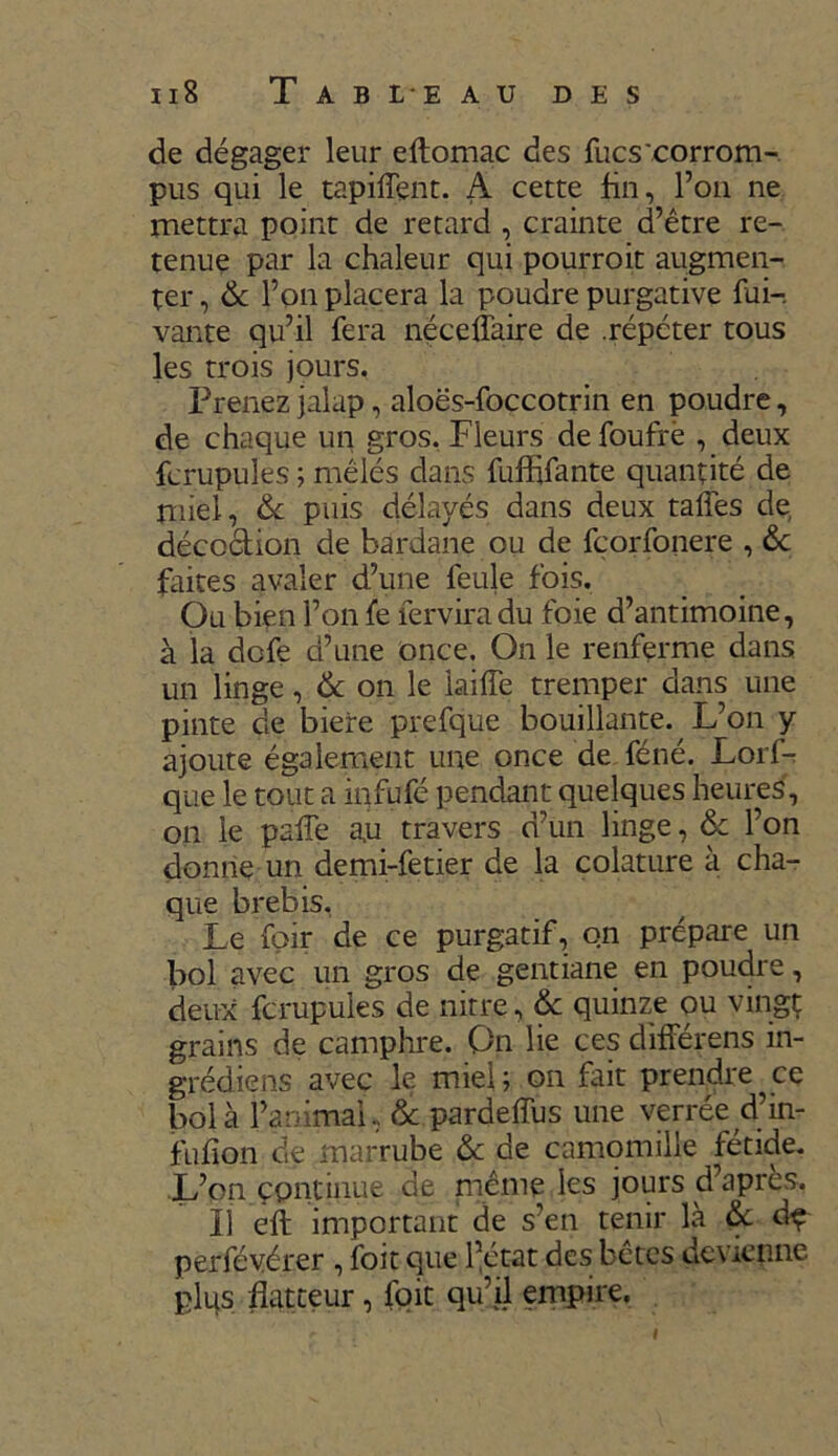 Il8 T A B L E AU DES de dégager leur eltomac des Tues'corrom- pus qui le tapiiïent. A cette fin, l’on ne mettra point de retard , crainte d’être re- tenue par la chaleur qui pourroit augmen- ter , 6c l’on placera la poudre purgative fui-, vante qu’il fera néceffaire de .répéter tous les trois jours. Prenez jalap, aloës-foccotrin en poudre, de chaque un gros. Fleurs de foufrè , deux fcrupules ; mêlés dans fuflffante quantité de miel, 6c puis délayés dans deux talfes de décoction de bardane ou de fçorfonere , de faites avaler d’une feule fois. Ou bien l’on fe ferviradu foie d’antimoine, à la defe d’une once. On le renferme dans un linge, 6c on le iaiffe tremper dans une pinte de biere prefque bouillante. L’on y ajoute également une once de féné. Lorf- que le tout a infufé pendant quelques heures, on le palfe au travers d’un linge, 6c l’on donne un demi-fetier de la colature à cha- que brebis, Le foir de ce purgatif, on prépare un bol avec un gros de gentiane en poudre, deux fcrupules de nitre, 6c quinze ou vingt grains de camphre. On lie ces différens in- grédient avec le miel; on fait prendre ce bol à l’animai. & pardeffus une verrée d’in- fufion de marrube 6c de camomille fétide. L’on çpntinue de même les jours d apres, 11 eft important de s’en tenir là 6c dç perfévérer , foit que l’état des bêtes devienne plus flatteur, foit qu’il empire.