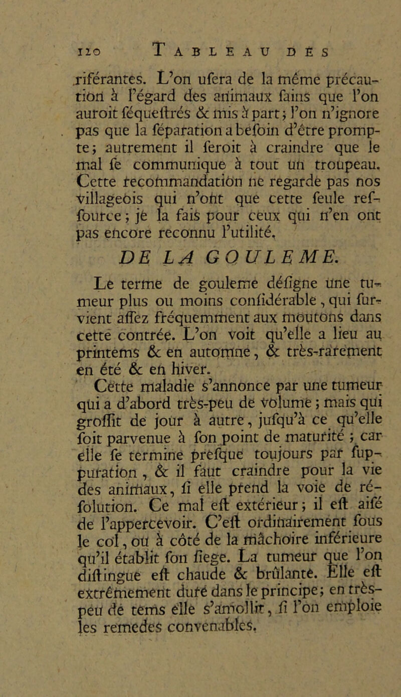 .riférantes. L’on ufera de la meme précau- tion à l’égard des animaux fains que l’on auroit féqueftrés & mis h part ; l’on n’ignore pas que la réparation a befoin d’être promp- te; autrement il feroit à craindre que le mal fe communique à tout un troupeau. Cette recommandation ne regarde pas nos Villageois qui n’ont que cette feule ref- fource ; jt la fais pour ceux qui n’en ont pas encore reconnu l’utilité, DE LA GOULE ME. Le terme de gouleme défïgne une tu^ meur plus ou moins confidérable , qui fur* vient affez fréquemment aux moutons dans cette contrée. L’on voit qu’elle a lieu au printems 6c en automne, 6c très-rarement en été 6c en hiver. Cette maladie s’annonce par une tumeur qüi a d’abord très-peu de volume ; mais qui groiïit de jour à autre, jufqu’à ce qu’elle foit parvenue à fon point de maturité ; car elle fe termine prefque toujours par fup-. puration , & il faut craindre pour la vie des animaux, û elle prend la voie de rc- folution. Ce mal eft extérieur ; il eft aifé de l’appercevoir. C’eft ordinairement fous 1e col, oü à côté de la mâchoire inférieure qu’il établit fon fîege. La tumeur que l’on diftingue eft chaude 6c brûlante. Elle eft extrêmement duré dans le principe; en très- peu de tems elle s’amollit, fi l’on emploie les remedes convenables.