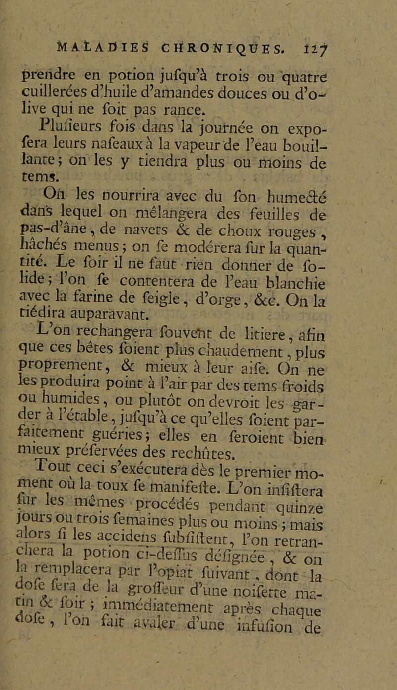 MAtAUIES CHRONIQUES. Ifj prendre en potion jufqu’à trois ou quatre cuillerées d’huile d’amandes douces ou d’o- live qui ne foit pas rance. Plufieurs fois dans la journée on expo- fera leurs nafeaux à la vapeur de l’eau bouil- lante; on les y tiendra plus ou moins de tems. On les nourrira avec du fon humecté dans lequel on mélangera des feuilles de Pf-d’âne, de navets 6c de choux rouges , hachés menus ; on fe modérera fur la quan- tité. Le foir il ne faut rien donner de fo- lide ; l’on fe contentera de l’eau blanchie avec la farine de feigle, d’orge, &c. On la tiédira auparavant. L on rechangera fouveîit de îitiere, afin que ces bêtes foient plus chaudement, plus proprement, & mieux à leur aife. On ne les produira point à l’air par des tems froids ou humides, ou plutôt ondevroit les gar- der a i étable, jufqu a ce qu’elles foient par- faitement guéries; elles en feroient bien mieux préfervées des rechutes. Tout ceci s exécutera dès le premier mo- ment ou la toux fe manifefte. L’on infiftera fur les memes procédés pendant quinze jours ou trois femames plus ou moins ; mais a ors fi les accidens fubhfient, l’on retran- cneia la potion ci-deiTus défîgnée , Sc on ? Placera par l’opiat fuivant, dont la d°xe fera de la groffe-ur d’une noifette ma- tin & foir ; immédiatement après chaque dofe , 1 on fait avaler d’une infufîon de