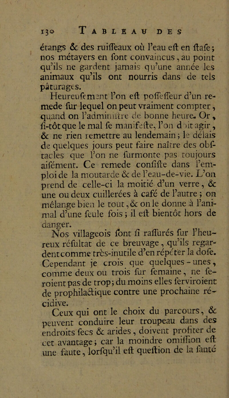 I3° Tableau des étangs & des ruiffeaux où l’eau eft en ftafe ; nos métayers en font convaincus , au point qu’ils ne gardent jamais qu’une année les animaux qu’ils ont nourris dans de tels pâturages. Heureufement l’on eft pofleffeur d’un re- mede fur lequel on peut vraiment compter, quand on l’admimitre de bonne heure- Or, ft-tôtque le mal fe manifefte, l’on d »it agir , & ne rien remettre au lendemain ; le délais de quelques jours peut faire naître des obf- racles que l’on ne furmonte pas toujours aifément. Ce remede confifte dans l’em- ploi de la moutarde & de l’eau-de-vie. L’on prend de celle-ci la moitié d’un verre, &c une ou deux cuillerées à café de l’autre ; on mélange bien le tout, de on le donne à l’ani- mal d’une feule fois ; il eft bientôt hors de danger. Nos villageois font û rafturés fur l’heu- reux réfultat de ce breuvage, qu’ils regar- dentcomme très-inutile d’en répéter la dofe. Cependant je crois que quelques-unes, comme deux ou trois fur femaine, ne fe- roientpas de trop; du moins elles ferviroient de prophila&ique contre une prochaine ré- cidive. Ceux qui ont le choix du parcours, & peuvent conduire leur troupeau dans des endroits fecs & arides , doivent profiter de cet avantage ; car la moindre omiiîion eft une faute, lorfqu’il eft queftion de la fauté