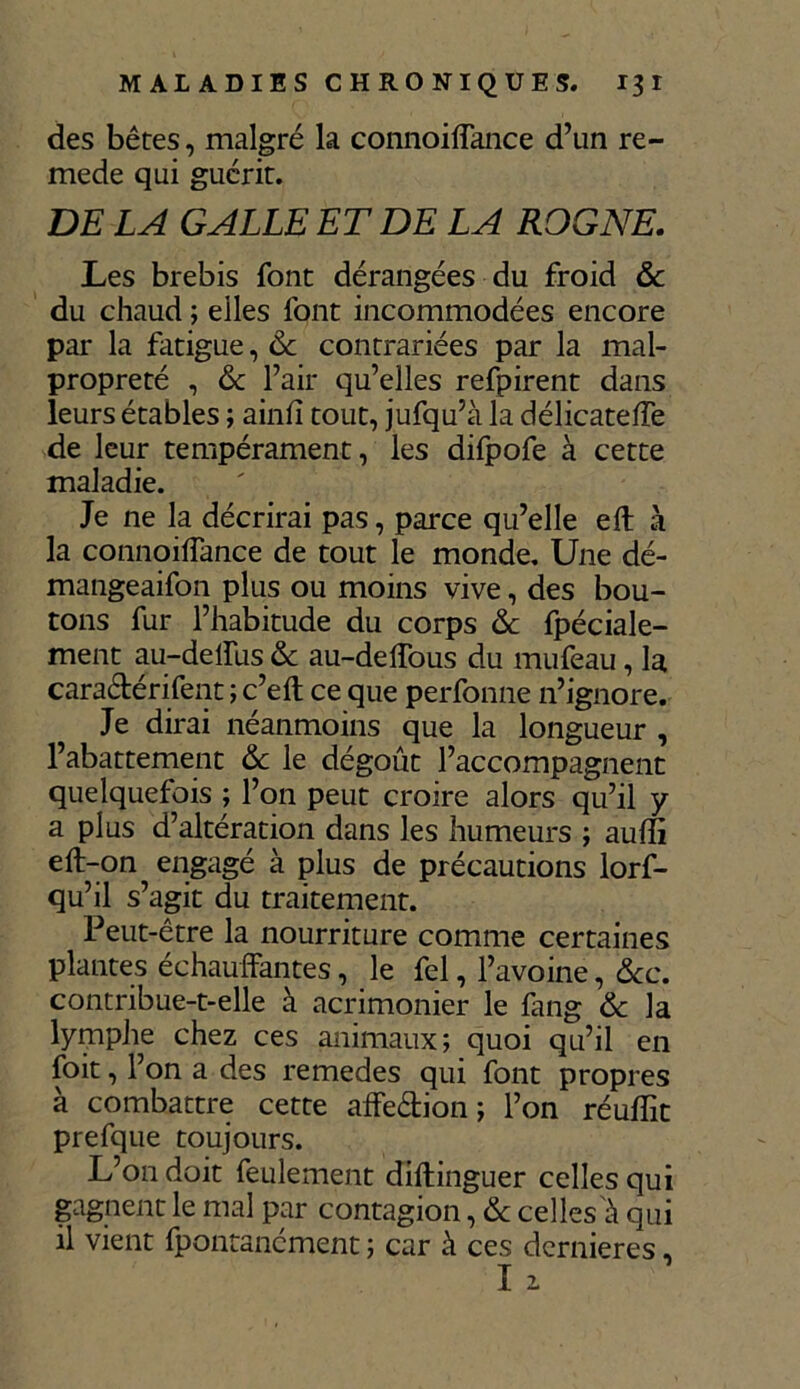 des bêtes, malgré la connoiffance d’un re- mede qui guérit. DE LA GALLE ET DE LA ROGNE. Les brebis font dérangées du froid & du chaud ; elles font incommodées encore par la fatigue, Ôc contrariées par la mal- propreté , ôc l’air qu’elles refpirent dans leurs étables ; ainfi tout, jufqu’à la délicateffe de leur tempérament, les difpofe à cette maladie. Je ne la décrirai pas, parce qu’elle eft à la connoiffance de tout le monde. Une dé- mangeaifon plus ou moins vive, des bou- tons fur l’habitude du corps de fpéciale- ment au-deffus & au-delîous du mufeau, la cara&érifent ; c’eft ce que perfomie n’ignore. Je dirai néanmoins que la longueur , 1’abattement & le dégoût l’accompagnent quelquefois ; l’on peut croire alors qu’il y a plus d’altération dans les humeurs ; auffi eft-on engagé à plus de précautions lorf- qu’il s’agit du traitement. Peut-être la nourriture comme certaines plantes échauffantes, le fel, l’avoine, &c. contribue-t-elle à acrimonier le fang & la lymphe chez ces animaux; quoi qu’il en foit, l’on a des remedes qui font propres à combattre cette affe&ion ; l’on réuffit prefque toujours. L’on doit feulement diftinguer celles qui gagnent le mal par contagion, & celles'à qui il vient fpontanément ; car à ces dernières, I 1