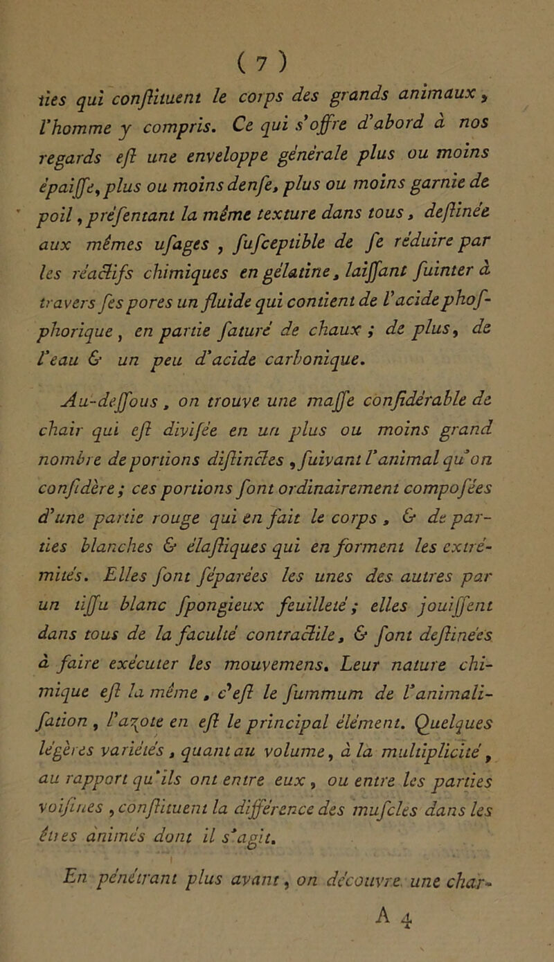 lies qui conflituent le corps des grands animaux, l'homme y compris. Ce qui s’offre d abord a nos regards eft une enveloppe générale plus ou moins épaife, plus ou moins denfe, plus ou moins garnie de ' poil, préfentant la même texture dans tous, deftinée aux mêmes ufages , fufceptible de fe réduire par les réactifs chimiques en gélatine, laiffant fuinter a travers fes pores un fluide qui contient de V acide phof- phorique , en partie faturé de chaux ; de plus, de l'eau & un peu d'acide carbonique. Au-deffous, on trouve, une maffe confidérable de chair qui eft diyifée en un plus ou moins grand nombre déportions diflincles ,fuivant l’animal quon confidère ; ces portions font ordinairement compofées d’une partie rouge qui en fait le corps , & de par- ties blanches & élajliques qui en forment les extré- mités. Elles font féparées les unes des autres par un tiffu blanc fpongieux feuilleté ; elles jouiffent dans tous de la faculté contractile 3 & font deftinées à faire exécuter les mouvemens. Leur nature chi- mique eft la même , d eft le fummum de V animali- fttion , l’azote en eft le principal élément. Quelques légères variétés , quant au volume, à la multiplicité, au rapport qu’ils ont entre eux , ou entre les parties voifines , conflituent la différence des mufcles dans les élus animés dont il s'agit. En pénétrant plus avant, on découvre une char-