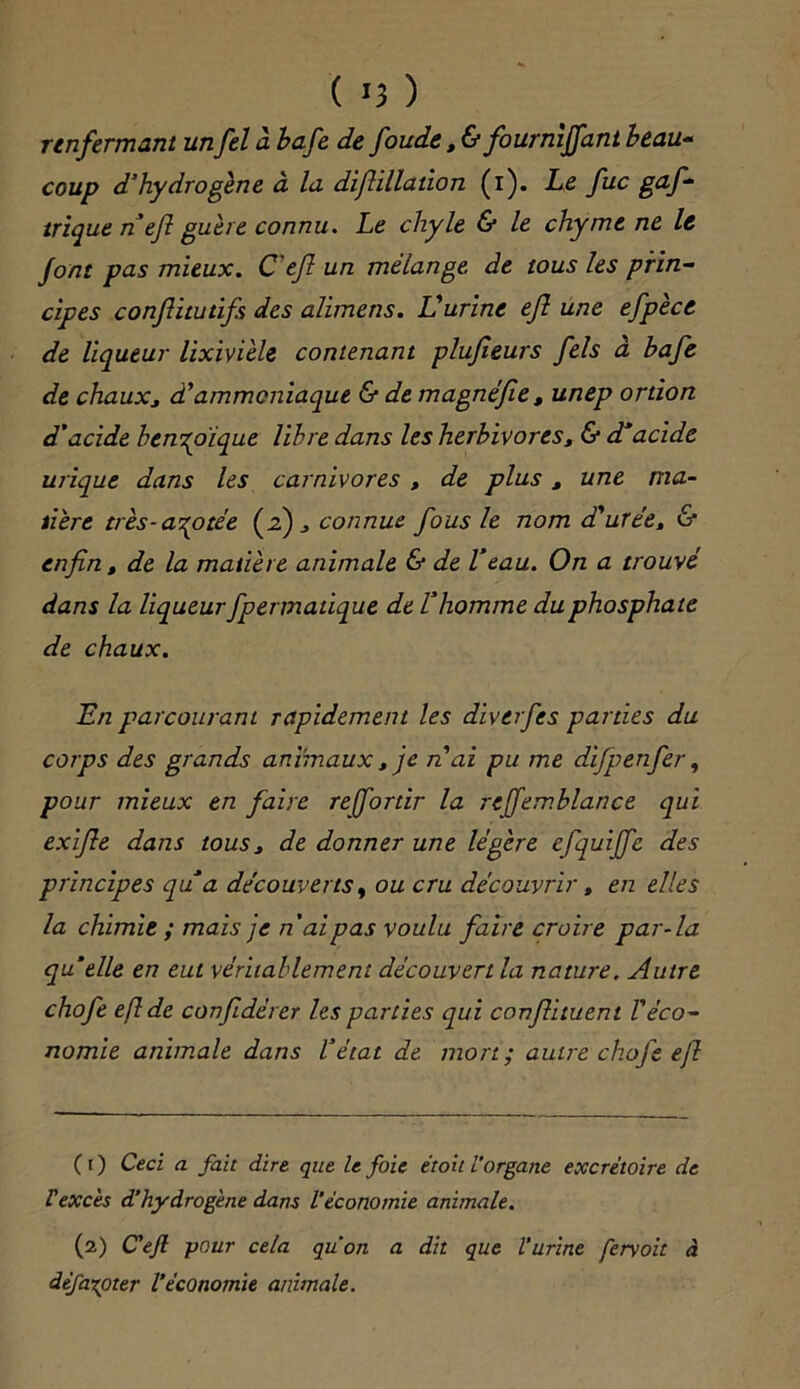 ( *3 ) renfermant unfel à bafe de foude, & fournïjfant beau- coup d'hydrogène à la difiillation (i). Le fuc gaf- trique n efi guère connu. Le chyle & le chyme ne le font pas mieux. Ceft un mélange, de tous les prin- cipes conflitutifs des alimens. Uurine ejl une efpècc de liqueur lixivièle contenant plujieurs fels à bafe de chauXj à'ammoniaque & de magnéfie, unep ortion d’acide benzoïque libre dans les herbivores, & d'acide urique dans les carnivores , de plus 3 une ma- dère très-azotée (2) 3 connue fous 1e nom d'urée, & enfin, de la matière animale & de Veau. On a trouvé dans la liqueur fpermatique de l’homme du phosphate de chaux. En parcourant rapidement les diverfes parties du corps des grands animaux , je n'ai pu me difpenfer, pour mieux en faire rejfortir la reffemblance qui exifie dans tous3 de donner une légère efquijfc des principes qu’a découverts, ou cru découvrir, en elles la chimie ; mais je n'ai pas voulu faire croire par-la qu’elle en eut véritablement découvert la nature. Autre chofe eflde confidérer les parties qui confiituent l'éco- nomie animale dans l’état de. mort; autre chofe efl C t ) Ceci a fait dire que le foie étoit l’organe excrétoire de Vexcès d’hydrogène dans l’économie animale. (2) C'efl pour cela qu'on a dit que l’urine fervoit <i défaxoter l’économie animale.