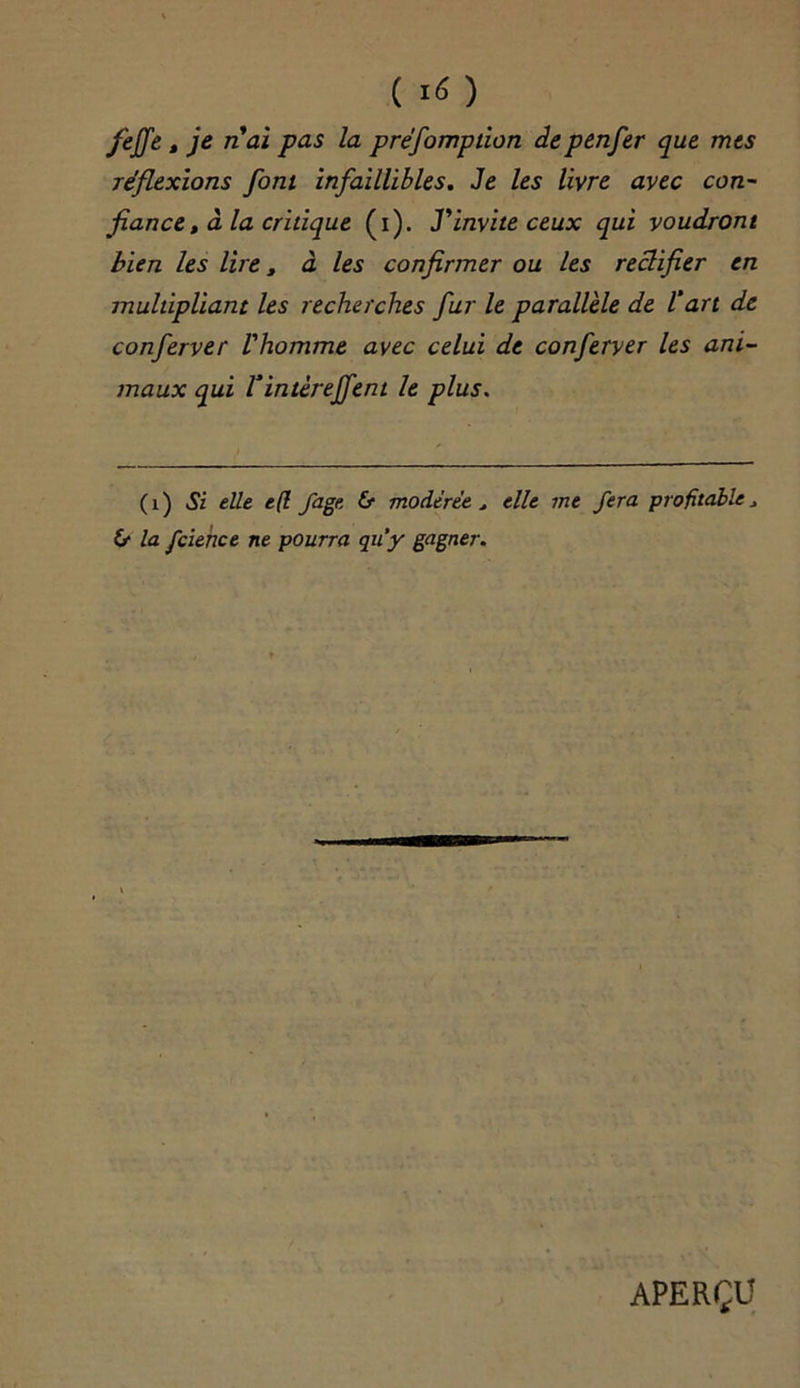 ( *6 ) feffe, je nai pas la préfomption depenfer que mes réflexions font infaillibles. Je les livre avec con- fiance , à la critique (i). J'invite ceux qui voudront bien les lire, à les confirmer ou les rectifier en multipliant les recherches fur le parallèle de l'art de conferver l'homme avec celui de conferver les ani- maux qui Vintèreffent le plus. (1) Si elle e(l fage & modérée t elle me fera profitable * 6* la fcience ne pourra qu'y gagner. APERÇU