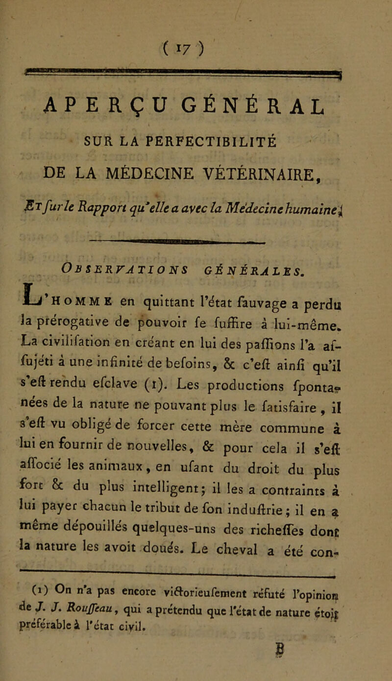 ( *7 ) —1' ■ ■  ■ * APERÇU GÉNÉRAL SUR LA PERFECTIBILITÉ DE LA MÉDECINE VÉTÉRINAIRE, St furie Rapport qu’elle a avec la Me'decine humaine^ Observations générales. Ij’homm e en quittant l’état fauvage a perdu la prérogative de pouvoir fe fuffire à lui-même. La civilifation en créant en lui des pallions l’a af- fujéti à une infinité de befoins, & c’eft ainfi qu’il s eft rendu efclave (i). Les productions fponta? nées de la nature ne pouvant plus le fatisfaire , il s eft vu oblige de forcer cette mère commune à lui en fournir de nouvelles, & pour cela il s’eft aiïocié les animaux, en ufant du droit du plus fort & du plus intelligent- il les a contraints à lui payer chacun le tribut de fon induftne ; il en a même dépouillés quelques-uns des richeffes dont la nature les avoit doués. Le cheval a été con- (i) On n’a pas encore vi&orieufement réfuté l’opiniora de J. J. RouJJeau, qui a prétendu que l’état de nature étotf préférable à l’état civil. B