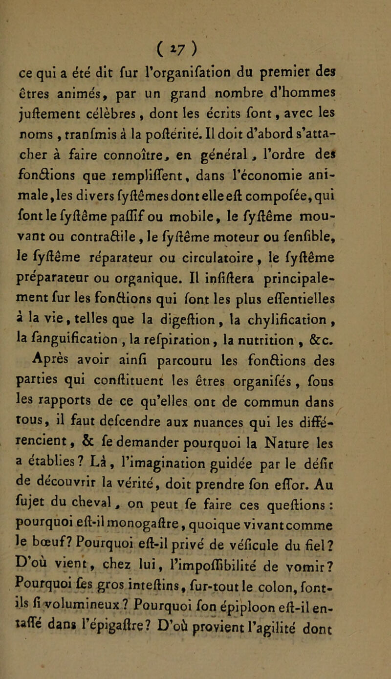 ( 17 ) ce qui a été dit fur l’organifation du premier des êtres animés, par un grand nombre d'hommes juftement célèbres , dont les écrits font, avec les noms , tranfmis à la poftérité. Il doit d’abord s’atta- cher à faire connoître, en général, l’ordre des fondions que rempliffent, dans l’économie ani- male , les divers fyftêmes dont elle eft compofée, qui font le fyftême paffif ou mobile, le fyftême mou- vant ou contradile , le fyftême moteur ou fenfible, le fyftême réparateur ou circulatoire, le fyftême préparateur ou organique. Il infiftera principale- ment fur les fondions qui font les plus effentielles à la vie, telles que la digeftion , la chylification , la fanguification , la refpiration, la nutrition , &c. Après avoir ainfi parcouru les fondions des parties qui conftituent les êtres organifés , fous les rapports de ce qu’elles ont de commun dans tous, il faut defcendre aux nuances qui les diffé- rencient , & fe demander pourquoi la Nature les a établies? Là, l’imagination guidée parle défir de découvrir la vérité, doit prendre fon eflor. Au fujet du cheval, on peut fe faire ces queftions : pourquoi eft*ilmonogaftre, quoique vivantcomme le bœuf? Pourquoi eft-il privé de véficule du fiel? D ou vient, chez lui, l’impoffibilité de vomir? Pourquoi fès gros inteftins, fur-tout le colon, font- ils fi volumineux ? Pourquoi fon épiploon eft-il en- taflTe dans lepigaftre? D’où provient l’agilité dont