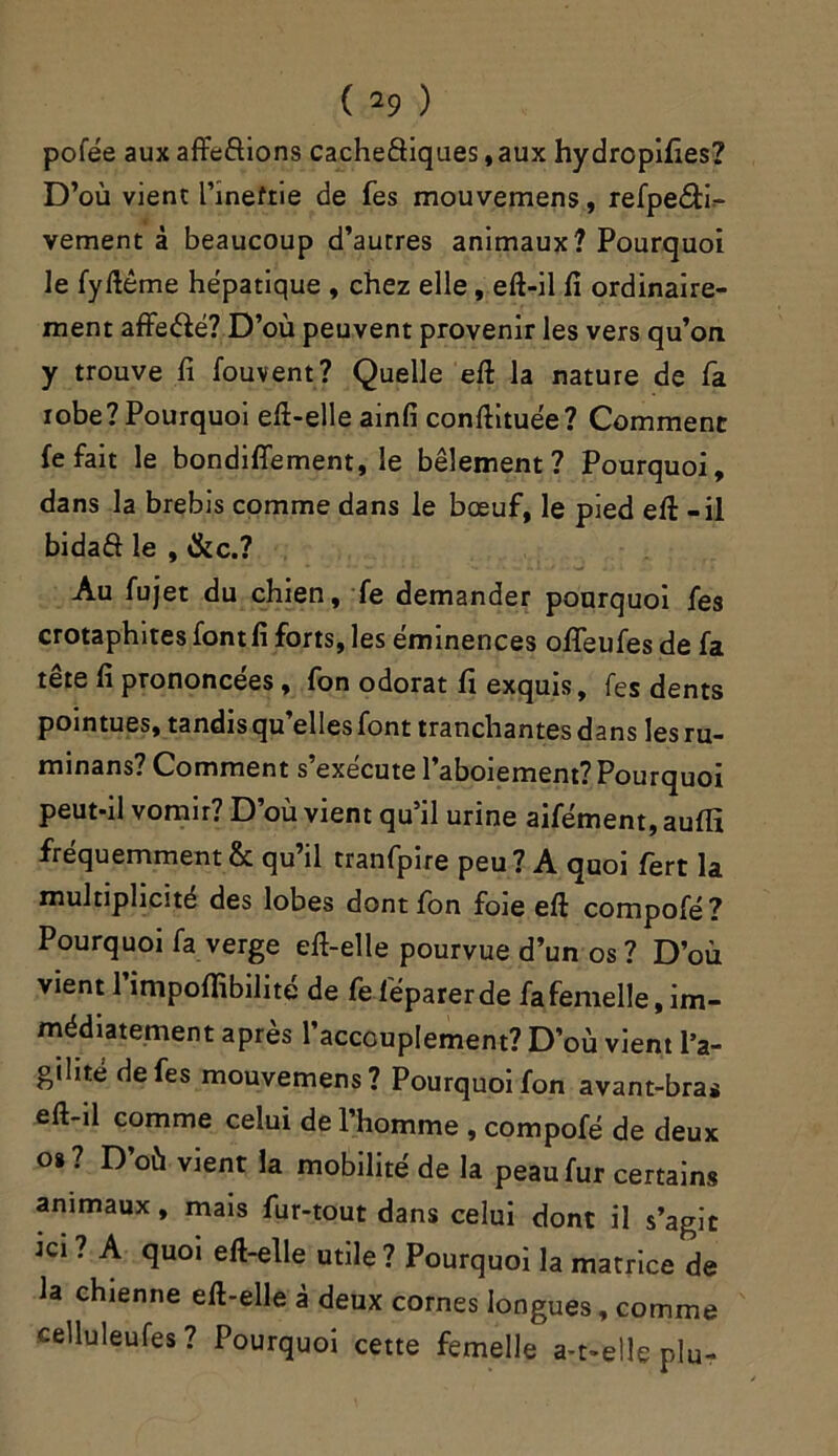 pofée aux afte&ions cacheêtiques,aux hy dropifies? D’où vient l’ineftie de Tes mouvemens, refpeâi- vement à beaucoup d’autres animaux? Pourquoi le fyftême hépatique , chez elle, eft-il fi ordinaire- ment affeété? D’où peuvent provenir les vers qu’on y trouve fi fouvent? Quelle eft la nature de fa robe? Pourquoi eft-elle ainfi conftituée? Comment fe fait le bondiffement, le bêlement? Pourquoi, dans la brebis comme dans le bœuf, le pied eft - il bidaft le , &c.? Au fujet du chien, fe demander pourquoi fes crotaphites font fi forts, les éminences ofifeufes de fa tête fi prononcées , fon odorat fi exquis, fes dents pointues, tandis qu’elles font tranchantes dans les ru- minans? Comment s’exécute l’aboiement? Pourquoi peut-il vomir? D’où vient qu’il urine aifément, auffi fréquemment & qu’il tranfpire peu ? A quoi fert la multiplicité des lobes dont fon foie eft compofé? Pourquoi fa verge eft-elle pourvue d’un os? D’où vient 1 impofiibilité de feléparerde fa femelle, im- médiatement apres 1 accouplement? D’où vient l’a- gilité de fes mouvemens? Pourquoi fon avant-bras eft-il comme celui de l’homme , compofé de deux o*? D’où vient la mobilité de la peau fur certains animaux, mais fur-tout dans celui dont il s’agit ta ? A quoi eft-elle utile ? Pourquoi la matrice de la chienne eft-elle à deux cornes longues, comme celluleufes? Pourquoi cette femelle a-t-elle plu-