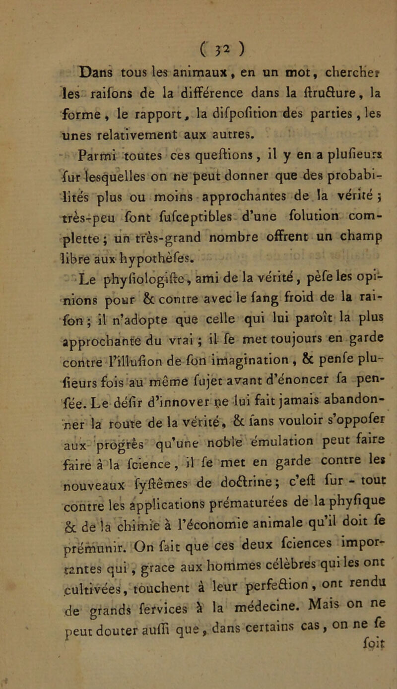 Dans tous les animaux, en un mot, chercher les raiions de la différence dans la ftrufture, la forme, le rapport, la difpofition des parties, les unes relativement aux autres. Parmi toutes ces queftions, il y en a plufieurs fur lesquelles on ne peut donner que des probabi- lités plus ou moins approchantes de la vérité ; très-peu font fufceptibles d’une folution com- plette ; un très-grand nombre offrent un champ libre aux hypothèfes. Le phyliologifte, ami de la vérité, pèfe les opi- nions pour &c contre avec le fang froid de la rai- fon ; il n’adopte que celle qui lui paroît la plus approchante du vrai ; il fe met toujours en garde contre l’tllufion de fon imagination , & penfe plu- fieurs fois au même fujet avant d énoncer fa pen- fée. Le défir d’innover ne lui fait jamais abandon- ner la route de la vérité, & lans vouloir s’oppofer aux progrès qu’une noble émulation peut faire faire à la fcience, il fe met en garde contre le* nouveaux fyftêmes de doélrine ; c eft fur - tout contre les applications prématurées de la phyfique & de la chimie à l’économie animale qu’il doit fe prémunir. On fait que ces deux fciences impor- tantes qui, grâce aux hommes célèbres qui les ont cultivées, touchent à leur perfeôion , ont rendu de grands fervices à la médecine. Mais on ne peut douter auffi que , dans certains cas, on ne fe