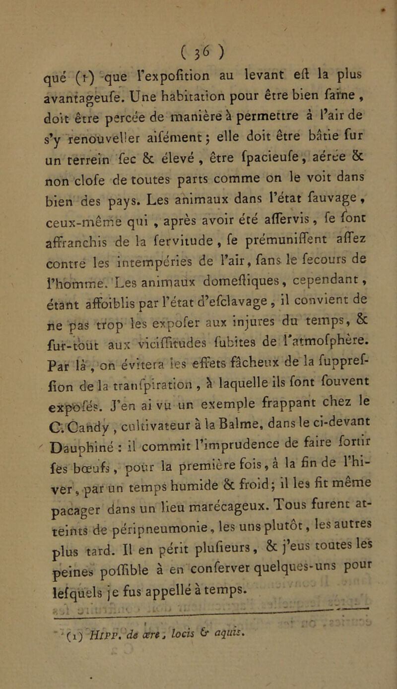 ( 3^ ) que (r) que l’expofition au levant eft la plus avantageufe. Une habitation pour être bien faine , doit être percée de manière à permettre à l’air de s’y renouvelier aifément; elle doit être bâtie fur un terrein fec & éleve , etre fpacieufe, aeree 8c non clofe de toutes parts comme on le voit dans bien des pays. Les animaux dans l’état fauvage, ceux-même qui , après avoir été affervis, fe font affranchis de la fervitude , fe prémuniffent affez contre les intempéries de l’air, fans le fecours de l’homme. Les animaux domefliques, cependant, étant affoiblis par l’état ü’cfclavage , il convient de ne pas trop les expofer aux injures du temps, & fur-tbut aux viciffitudes habites de 1 atmofphère. Par là , on évitera les effets fâcheux de la fuppref- fion de la tranfpiration , à laquelle ils font fouvent exp'ofés. J’en ai vu un exemple frappant chez le C. Candy , cultivateur à la Balme, dans le ci-devant Dauphiné : il commit l’imprudence de faire fortir fes bœufs, pour la première fois, a la fin de 1 hi- ver , par un temps humide 8c froid; il les fit meme pacager dans un lieu marécageux. Tous furent at- teints de péripneumonie, les uns plutôt, les autres plus tard. Il en périt plufieurs, & j’eus toutes les peines poffible à en conferver quelques-uns pour lefquels je fus appellé à temps. w - ■■■ ——- , » . * * *, ,