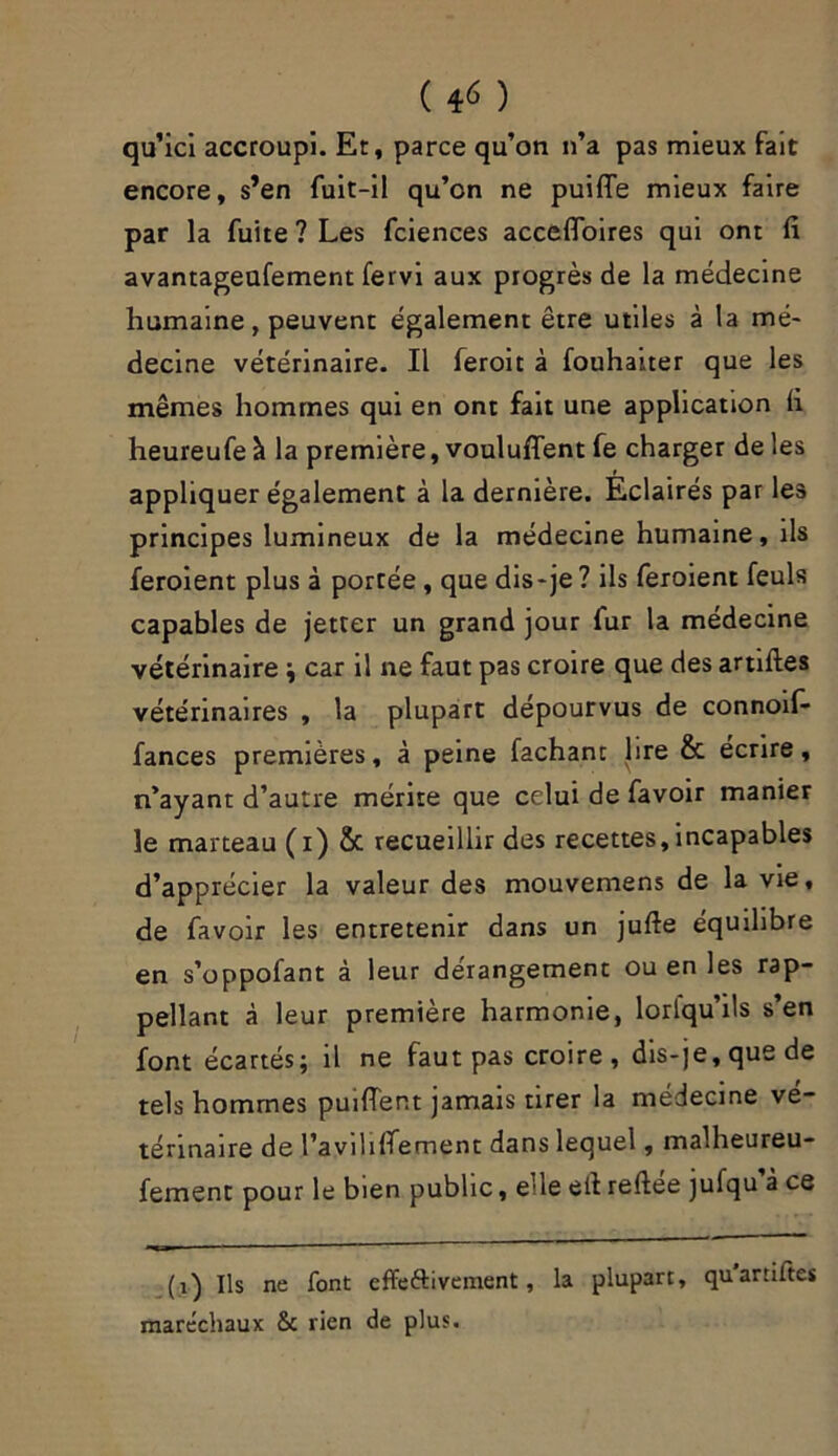 ( 4* ) qu’ici accroupi. Et, parce qu’on n’a pas mieux fait encore, s’en fuit-il qu’on ne puifie mieux faire par la fuite ? Les fciences accefloires qui ont fi avantageufement fervi aux progrès de la médecine humaine, peuvent également être utiles à la mé- decine vétérinaire. Il feroit à fouhaiter que les mêmes hommes qui en ont fait une application fi heureufe à la première, voulufient fe charger de les appliquer également à la dernière. Eclairés par les principes lumineux de la médecine humaine, ils feroient plus à portée, que dis-je ? ils feroient feuls capables de jetter un grand jour fur la médecine vétérinaire ; car il ne faut pas croire que des artiftes vétérinaires , la plupart dépourvus de connoif- fances premières, à peine fachant lire & écrire, n’ayant d’autre mérite que celui de favoir manier le marteau (i) & recueillir des recettes, incapables d’apprécier la valeur des mouvemens de la vie, de favoir les entretenir dans un jufte équilibre en s’oppofant à leur dérangement ou en les rap- pellant à leur première harmonie, lorlqu’ils s’en font écartés; il ne faut pas croire, dis-je, que de tels hommes pu 1 fient jamais tirer la médecine vé- térinaire de l’aviliflement dans lequel, malheureu- fement pour le bien public, ede efi reftee jufqu à ce (i) Ils ne font effeftivement, la plupart, qu'artiftes mare'chaux & rien de plus.