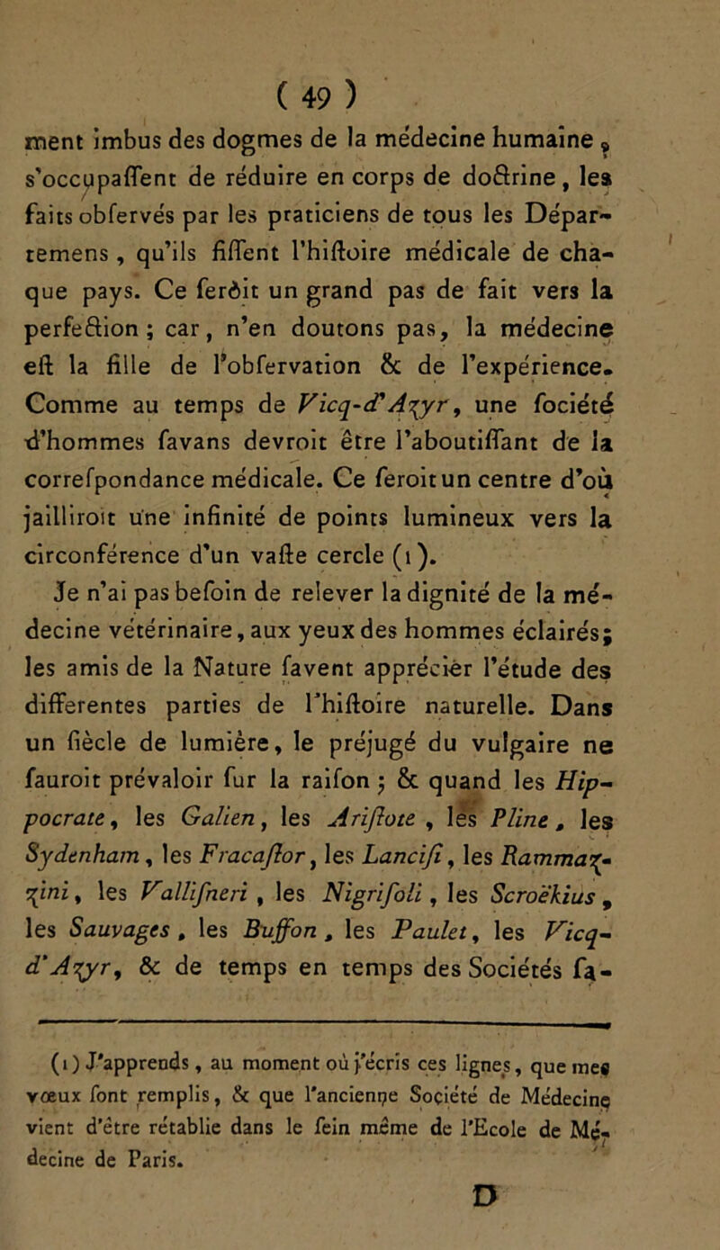 ment imbus des dogmes de la médecine humaine „ s'occupaient de réduire en corps de doctrine , les faits obfervés par les praticiens de tous les Dépar- temens, qu’ils filfent l’hiftoire médicale de cha- que pays. Ce ferdit un grand pas de fait vers la perfection ; car, n’en doutons pas, la médecine eft la fille de l’obfervation & de l’expérience. Comme au temps de Vicq-d'A^yr, une fociété xi’hommes favans devroit être l’aboutiflant de la correfpondance médicale. Ce feroit un centre d’où jaillîroit une infinité de points lumineux vers la circonférence d’un vafte cercle (1). Je n’ai pas befoin de relever la dignité de la mé- decine vétérinaire, aux yeux des hommes éclairés; les amis de la Nature favent apprécier l’étude des differentes parties de rhiftoire naturelle. Dans un fiècle de lumière, le préjugé du vulgaire ne fauroit prévaloir fur la raifon $ & quand les Hip- pocrate , les Galien, les Arijlote , les Pline, les Sydenham, les Fracajlor, les Lancifi, les Rammaq- \mi, les Vallifneri , les Nigrifoli, les Scroëkius , les Sauvages , les Buffon , les Paulet, les Vicq- d'Atyr, & de temps en temps des Sociétés fa- (i) J'apprends, au moment où l'écris ces lignes, que mes vœux font remplis, & que l’ancienne Société de Médecine vient d'étre rétablie dans le fein même de l’Ecole de Mé- decine de Paris. D