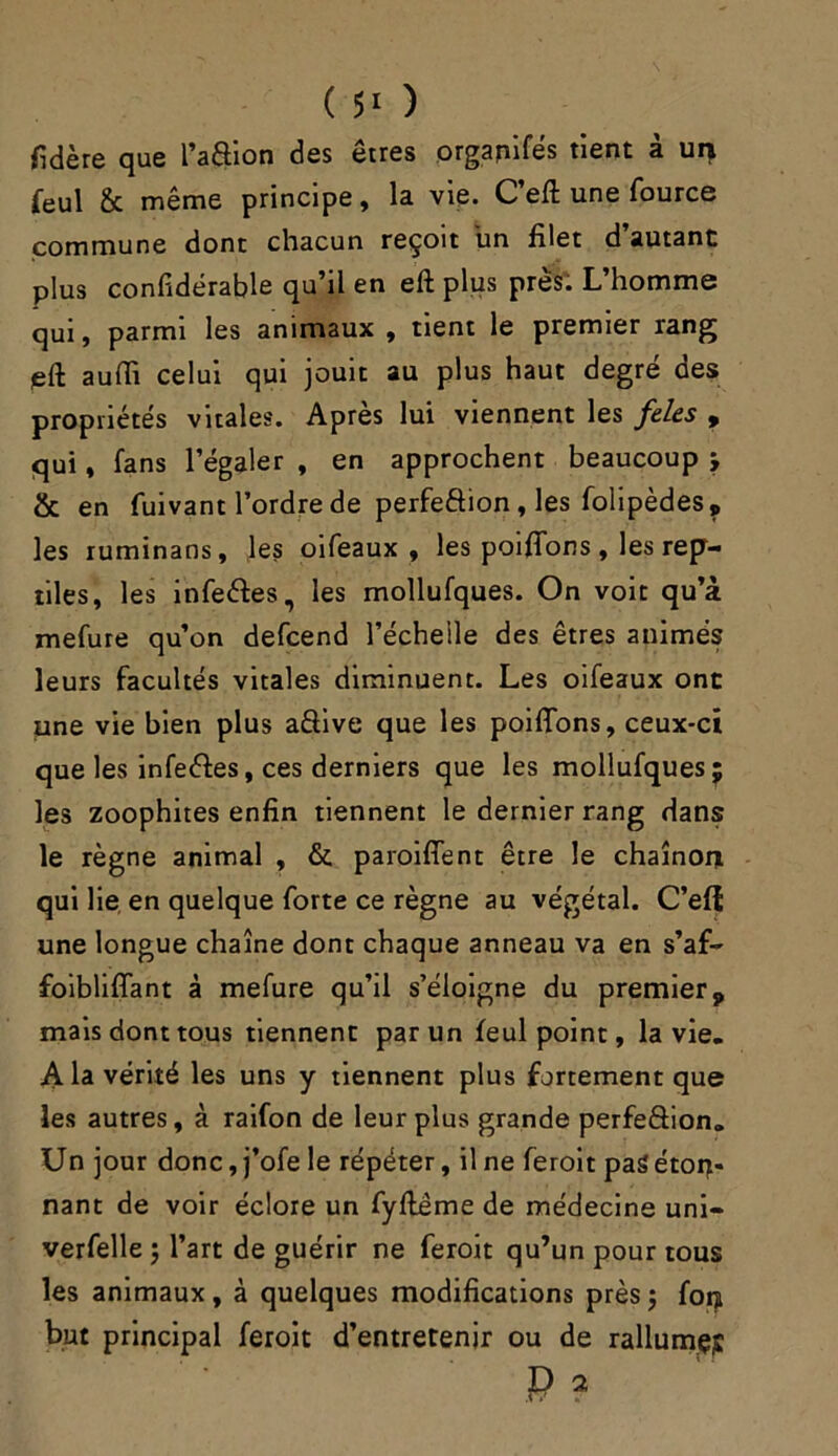 fidère que l’aâion des êtres organifés tient à un feul & même principe, la vie. C’eft une fource commune dont chacun reçoit un filet d’autant plus considérable qu’il en eft plus près. L’homme qui, parmi les animaux , tient le premier rang eft aufii celui qui jouit au plus haut degré des propriétés vitales. Après lui viennent les feles , qui, fans l’égaler , en approchent beaucoup ; & en fuivant Tordre de perfection , les folipèdes, les ruminans, les oifeaux , les poiffons, les rep- tiles, les infeétes, les mollufques. On voit qu’à mefure qu’on defcend l’échelle des êtres animés leurs facultés vitales diminuent. Les oifeaux ont une vie bien plus a&ive que les poiffons, ceux-ci que les infeétes, ces derniers que les mollufques; les zoophites enfin tiennent le dernier rang dans le règne animal , & paroiffent être le chaînor* qui lie en quelque forte ce règne au végétal. C’eft une longue chaîne dont chaque anneau va en s’af- foibliffant à mefure qu’il s’éloigne du premier9 mais dont tous tiennent par un feul point, la vie. A la vérité les uns y tiennent plus fortement que les autres, à raifon de leur plus grande perfeâion. Un jour donc, j’ofe le répéter, il ne feroit pasétoq- nant de voir éclore un fyfteme de médecine uni- verfelle j l’art de guérir ne feroit qu’un pour tous les animaux, à quelques modifications près ; fon but principal feroit d’entretenir ou de rallumçp