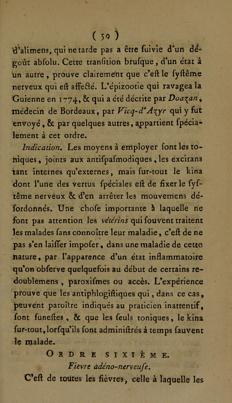 d’alimens, qui ne tarde pas a être fuivie d’un de- goûc abfolu. Cette tranfition brufque, d’un état â un autre, prouve clairement que c’eft le fyftême nerveux qui eft affeâé. L’épizootie qui ravagea la Guienne en 1774, & qui a été décrite par Doa^an, médecin de Bordeaux, par Vicq-d* Aiyr qui y fut envoyé, fit par quelques autres, appartient fpécia- lement à cet ordre. Indication. Les moyens à employer font les to- niques, joints aux antifpafmodiques , les éxcitans tant internes qu’externes, mais fur-tout le kina dont l’une des vertus fpéciales eft de fixer le fyf- tême nerveux fit d’en arrêter les mouvemens dé- fordonnés. Une chofe importante à laquelle ne font pas attention les vetérins qui fouvent traitent les malades fans connoître leur maladie, c’eft de ne pas s’en laiffer impofer, dans une maladie de cette nature, par l’apparence d’un état inflammatoire qu’on obferve quelquefois au début de certains re- doublemens , paroxifmes ou accès. L’expérience prouve que les antiphlogiftiques qui, dans ce cas, peuvent paroître indiqués au praticien inattentif, font funeftes , fie que les feuls toniques, le kina fur-tout,lorfqu’ils font adminiftrés à temps fauvent le malade. Ordre sixième. Fièvre àdéno-nerveufe. C’eft de toutes les fièvres, celle à laquelle les