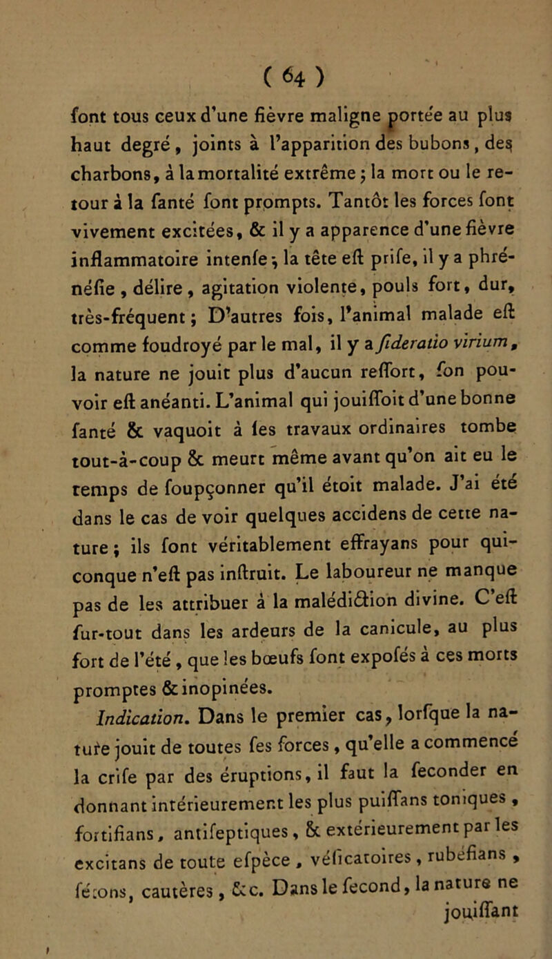 font tous ceux d’une fièvre maligne porte'e au plus haut degré , joints à l’apparition des bubons, de^ charbons, à lamortalité extrême ; la mort ou le re- tour à la fanté font prompts. Tantôt les forces font vivement excitées, & il y a apparence d’une fièvre inflammatoire intenfe -, la tête eft prife, il y a phré- néfie , délire, agitation violente, pouls fort, dur, très-fréquent; D’autres fois, l’animal malade eft comme foudroyé par le mal, il y a Jideratio virium, la nature ne jouit plus d’aucun reflort, fon pou- voir eft anéanti. L’animal qui jouifloit d’une bonne fanté & vaquoit à les travaux ordinaires tombe tout-à-coup & meurt même avant qu’on ait eu le temps de foupçonner qu’il etoit malade. J ai ete dans le cas de voir quelques accidens de cette na- ture ; ils font véritablement effrayans pour qui- conque n’eft pas inftruit. Le laboureur ne manque pas de les attribuer à la malédiction divine. C eft fur-tout dans les ardeurs de la canicule, au plus fort de l’été , que les bœufs font expofes a ces morts promptes & inopinées. Indication. Dans le premier cas, lorfque la na- ture jouit de toutes fes forces, qu’elle a commence la crife par des éruptions, il faut la féconder en donnant intérieurement les plus puiflans toniques, fortifians, antifeptiques, & extérieurement par les excitans de toute efpèce , véficatoires , rubéfians , fêtons, cautères, &c. Dans le fécond, la nature ne jouiflant t