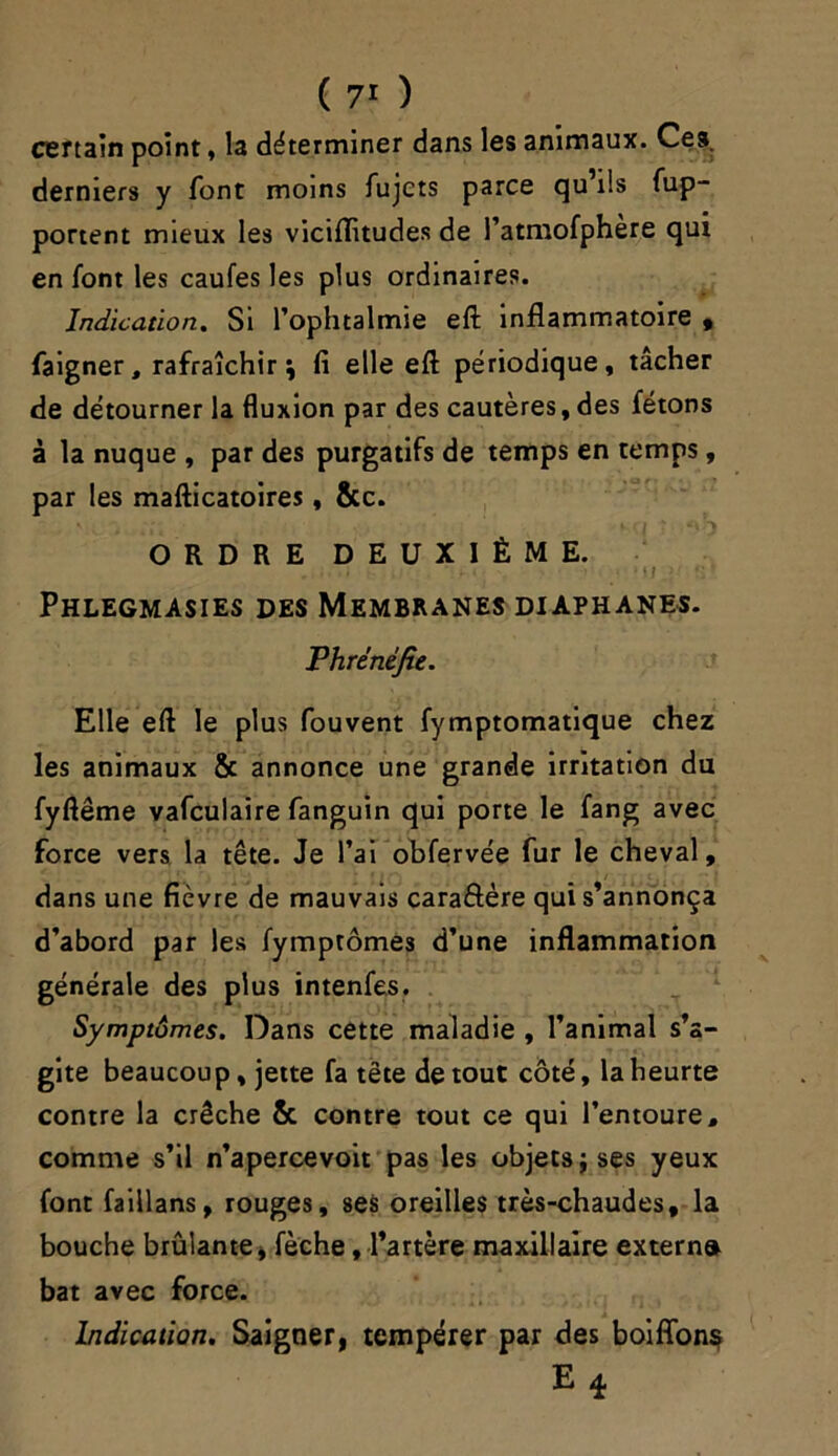 certain point, la déterminer dans les animaux. Ces derniers y font moins fujets parce qu’ils fup- portent mieux les viciffitudes de l’atmofphère qui en font les caufes les plus ordinaires. Indication. Si l’ophtalmie eft inflammatoire , faigner, rafraîchir; fi elle eft périodique, tâcher de détourner la fluxion par des cautères, des fêtons à la nuque , par des purgatifs de temps en temps, par les mafticatoires, &c. ORDRE DEUXIÈME. .... . . • mi <;• Phlegmasies des Membranes diaphanes. Phrénéjie. Elle eft le plus fouvent fymptomatique chez les animaux & annonce une grande irritation du fyftême vafculaire fanguin qui porte le fang avec force vers la tête. Je l’ai obfervée fur le cheval, dans une fièvre de mauvais caraftère qui s’annonça d’abord par les fymptômes d’une inflammation générale des plus intenfes. Symptômes. Dans cette maladie , l’animal s’a- gite beaucoup, jette fa tête de tout côté, la heurte contre la crèche & contre tout ce qui l’entoure, comme s’il n’apercevoit pas les objets; ses yeux font faillans, rouges, ses oreilles très-chaudes, la bouche brûlante, fèche, l’artère maxillaire extern» bat avec force. Indication. Saigner, tempérer par des boiffonç E 4