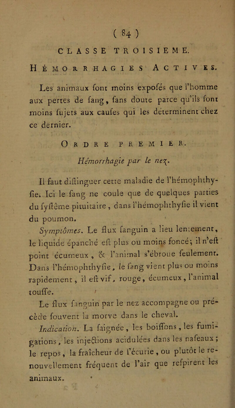 ( 34 ) CLASSE TROISIEME. Hémorrhagies A c t i v es. Les animaux font moins ëxpofés que l’homme aux pertes de fang, fans doute parce qu’ils font moins fujets aux caufes qui les déterminent chez ce dernier. Ordre premier. Hémorrhagie par le nt\. Il faut diftinguer cette maladie de l’hémophthy- fle. Ici le fang ne coule que de quelques parties du fyftême pituitaire , dans i’hémophthyfie il vient du poumon. ' Symptômes. Le flux fanguin a lieu lentement, le liquide épanché efl plus ou moins foncée il n eft point écumeux , tk l’animal s’ébroue feulement. Dans l’hémophthyfie , le fang vient plus ou moins rapidement, il efl vif, rouge, ecumeux, 1 animal touffe. > Le flux fanguin par le nez accompagne ou pré- cède fouvent la morve dans le cheval. Indication. La faignée , les boiflbns, les fumi- gations, les injections acidulées dans les nafeaux; le repos, la fraîcheur de l’écurie , ou plutôt le re- nouvellement fréquent de l’air que refpirent les animaux.