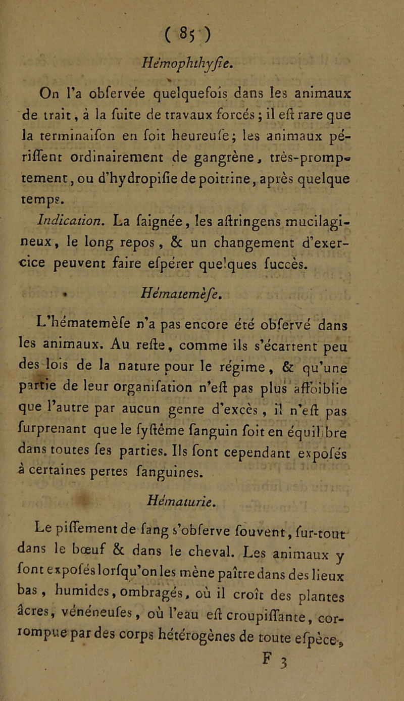 ( «5 ) Hémophthyjîe. On l’a obfervée quelquefois dans les animaux de trait, à la fuite de travaux forcés ; il eft rare que la rerminaifon en foit heureufe; les animaux pé- riffent ordinairement de gangrène, très-promp« temenu, ou d’hydropifie de poitrine, après quelque temps. Indication. La faignée, les aftringens mucilagi- neux, le long repos, 8c un changement d’exer- cice peuvent faire efpérer quelques fuccès. • Hématemèfe. L’hematemèfe n'a pas encore été obfervé dans les animaux. Au refte, comme ils s'écartent peu des lois de la nature pour le régime, & qu’une partie de leur organifation n’eft pas plus aftoibîie que l’autre par aucun genre d’excès , il n’eft pas furprenant que le fyftéme fanguin foit en équilibre dans toutes fes parties. Ils font cependant expofés à certaines pertes fanguines. Hématurie. Le piftement de fang s’obferve fouvent, fur-tout dans le bœuf 8c dans le cheval. Les animaux y font expoféslorfqu’on les mène paître dans des lieux bas, humides, ombragés, où il croît des plantes âcres, vénéneufes, où l’eau eft croupiffante, cor- rompue par des corps hétérogènes de toute efpèce, F 3