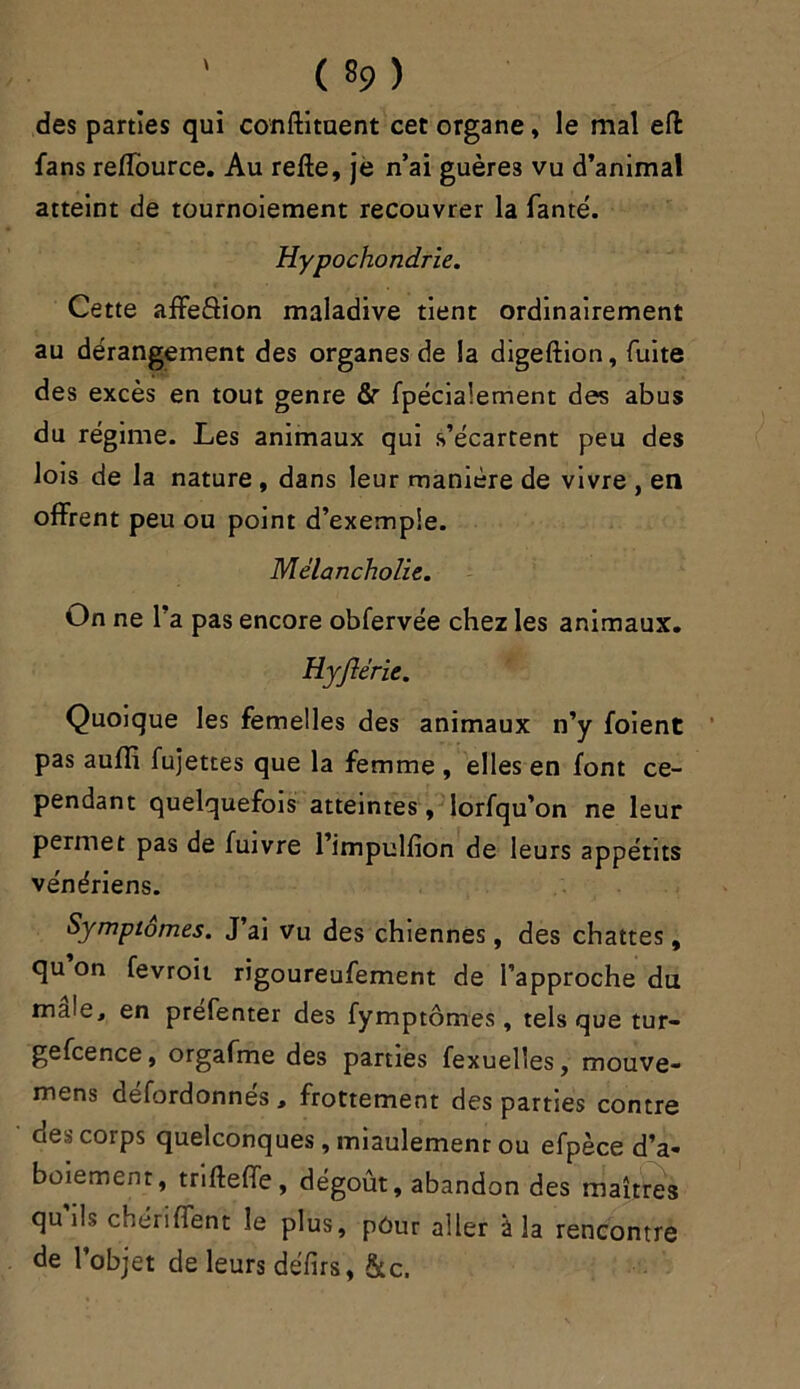 des parties qui conftituent cet organe » le mal efl fans reflource. Au relie, je n’ai guère3 vu d’animal atteint de tournoiement recouvrer la fanté. Hypochondrie. Cette affeâion maladive tient ordinairement au dérangement des organes de la digeftion, fuite des excès en tout genre fir fpécialement des abus du régime. Les animaux qui s’écartent peu des lois de la nature , dans leur manière de vivre , en offrent peu ou point d’exemple. Mélancholie. On ne l’a pas encore obfervée chez les animaux. Hyjlérie. Quoique les femelles des animaux n’y foient pas aulli fujettes que la femme , elles en font ce- pendant quelquefois atteintes, lorfqu’on ne leur permet pas de fuivre l’impullion de leurs appétits vénériens. Symptômes. J’ai vu des chiennes, des chattes, qu on fevroit rigoureufement de l’approche du male, en préfenter des fymptômes, tels que tur- gefcence, orgafme des parties fexuelles, mouve- mens defordonnes , frottement des parties contre des corps quelconques, miaulement ou efpèce d’a- boiement, trtftefTe, dégoût, abandon des maîtres qu’ils chériffent le plus, pôur aller à la rencontre de l’objet de leurs défirs, &c.