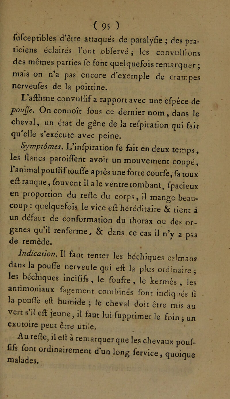 fufceptibles d’être attaqués de paralyfie ; des pra* ticiens éclairés 1 ont obferve j les convullions des memes parties fe font quelquefois remarquer j mais on n’a pas encore d’exemple de crampes nerveufes de la poitrine. L afthme convuHif a rapport avec une efpèce de pouffe. Onconnoît fous ce dernier nom, dans le cheval, un état de gêne de la refpiration qui fait qu'elle s’exécute avec peine. Symptômes. L’infpiration fe fait en deux temps, les flancs paroiffent avoir un mouvement coupé, I animal pouflif touffe après une forte courfe, fa toux eff rauque, fouvent il a le ventre tombant, fpacieux en proportion du refte du corps, il mange beau- coup : quelquefois le vice eft héréditaire & tient à un défaut de conformation du thorax ou des or- ganes qu’il renferme, & dans ce cas il n’y a pas de remède. Indication. Il faut tenter les béchiques caïmans dans la pouffe nerveule qui eft la plus ordinaire ; les béchiques incififs, le foufre , le kermès, les antimoniaux fagement combinés font indiqués fi la pouffe eft humide ; le cheval doit être mis au vert s’il eft jeune, il faut lui fupptimer le foin ; un exutoire peut être utile. Au refte, il eft à remarquer que les chevaux pouf- fifs font ordinairement d'un long fervice, quoique malades. J