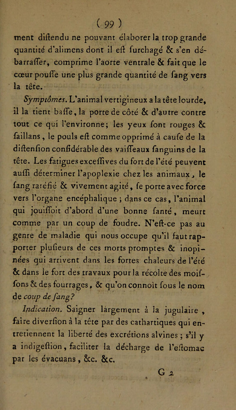 ment diftendu ne pouvant élaborer la trop grande quantité d’alimens dont il eft furchagé & s’en dé- barraffer, comprime l’aorte ventrale & fait que le cœur pouffe une plus grande quantité de fang vers la tête. Symptômes. L’animal vertigineux a la tête lourde, il la tient baffe, la porte de côté & d’autre contre tout ce qui l’environne; les yeux font rouges & faillans , le pouls eft comme opprimé à caufe de la diftenfion confidérable des vaiffeaux fanguinsde la tête. Les fatigues exceffives du fort de l’été peuvent auffi déterminer l’apoplexie chez les animaux le fang raréfié & vivement agité, fe porte avec force vers l’organe encéphalique ; dans ce cas, l’animal qui jouiffoit d’abord d’une bonne fanté , meurt comme par un coup de foudre. N’eft*ce pas au genre de maladie qui nous occupe qu’il faut rap- porter plufieurs de ces morts promptes & inopi- nées qui arrivent dans les fortes chaleurs de l’été & dans ie fort des travaux pour la récolte des moif- fons h des fourrages, & qu’on connoît fous le nom de coup de fang? Indication. Saigner largement à la jugulaire , faire diverfion à la tête par des cathartiques qui en- tretiennent la liberté des excrétions alvines ; s’il y a indigeftion, faciliter la décharge de l’eftomac par les évacuans, &c. &c. G *