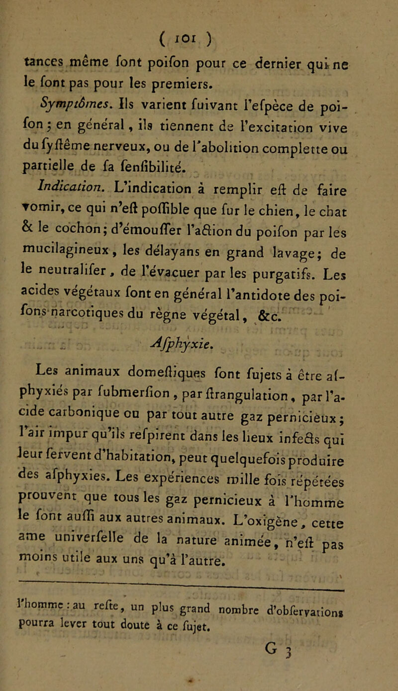 tances même font poifon pour ce dernier qui ne le font pas pour les premiers. Symptômes. Ils varient fuivant l’efpèce de poi- fon ; en general, ils tiennent de l’excitation vive du fyfteme nerveux, ou de l'abolition complette ou partielle de fa fenfibilité. Indication. L’indication à remplir eft de faire vomir, ce qui n’eft poflible que fur le chien, le chat & le cochon; d’emoufler l’afîiondu poifon parles mucilagineux, les délayans en grand lavage; de le neutralifer, de l’evacuer par les purgatifs. Les acides végétaux font en général l’antidote des poi- fons narcotiques du règne végétal, &c. Afphyxie. Les animaux domeftiques font fujets à être a(- phyxiés par fubmerfion , par fîrangulation, par l’a- cide carbonique ou par tout autre gaz pernicieux ; l’air impur qu’ils refpirent dans les lieux infeâs qui leur fervent d habitation, peut quelquefois produire des afphyxies. Les expériences mille fois répétées prouvent que tous les gaz pernicieux à l'homme le font auffi aux autres animaux. L’oxigène, cette ame univerfelle de la nature animée, n’eil pas moins utile aux uns qu’à l’autre. l'homme:au refte, un plus grand nombre d’obferyation* pourra lever tout doute à ce fujet. T ' ' g 3