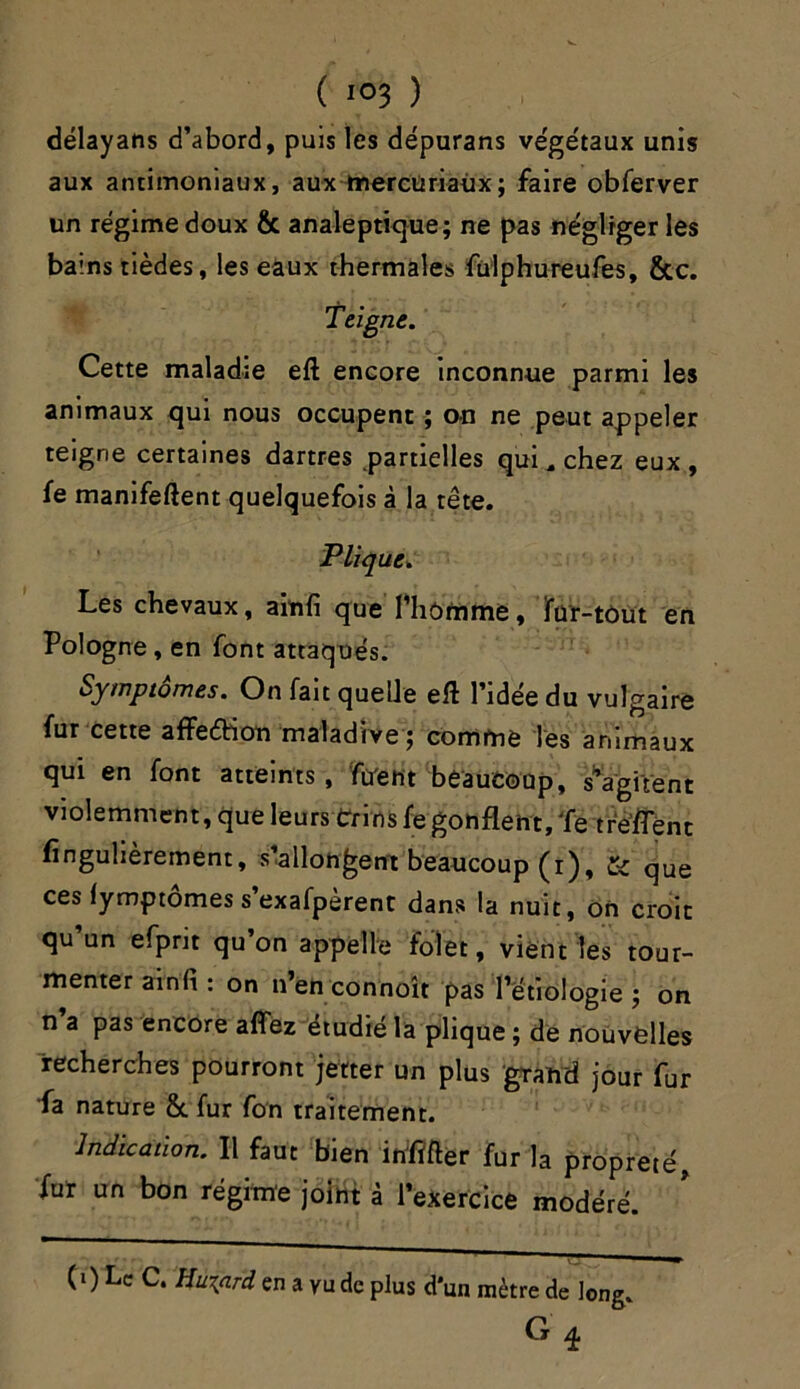 ( «°3 ) délayans d’abord, puis les dépurans végétaux unis aux antimoniaux, aux mercüriaùx; faire obferver un régime doux ôc analeptique; ne pas négliger les bains tièdes, les eaux thermales fülphureufes, &c. Teigne. Cette maladre eft encore inconnue parmi les animaux qui nous occupent ; on ne peut appeler teigne certaines dartres partielles qui, chez eux, fe manifeftent quelquefois à la tête. Plique» Les chevaux, ainfi que l’homme, ïür-tùüt en Pologne, en font attaqués. Symptômes. On fait quelle eft l’idée du vulgaire fur cette affedtion maladive ; comme les animaux qui en font atteints, firent beaucoup, Vagirent violemment, que leurs Crins fe gonflent. Te treflent finguhèrement, s’allongent beaucoup (r), & que ces (ymptomes s exafpèrent dans la nuit, on croit qu un efprit qu on appelle fol et, vient les tour- menter ainfi : on n’en connoît pas l’étiologie ; on n’a pas encore affez étudié la plique ; de nouvelles recherches pourront jetter un plus grand jour fur fa nature &. fur fon traitement. Indication. Il faut bien inïïfter fur la propreté, fur un bon régime joint à l’exercice modéré. (0 Le C. Huiard en a vu de plus d'un mètre de long. G q.