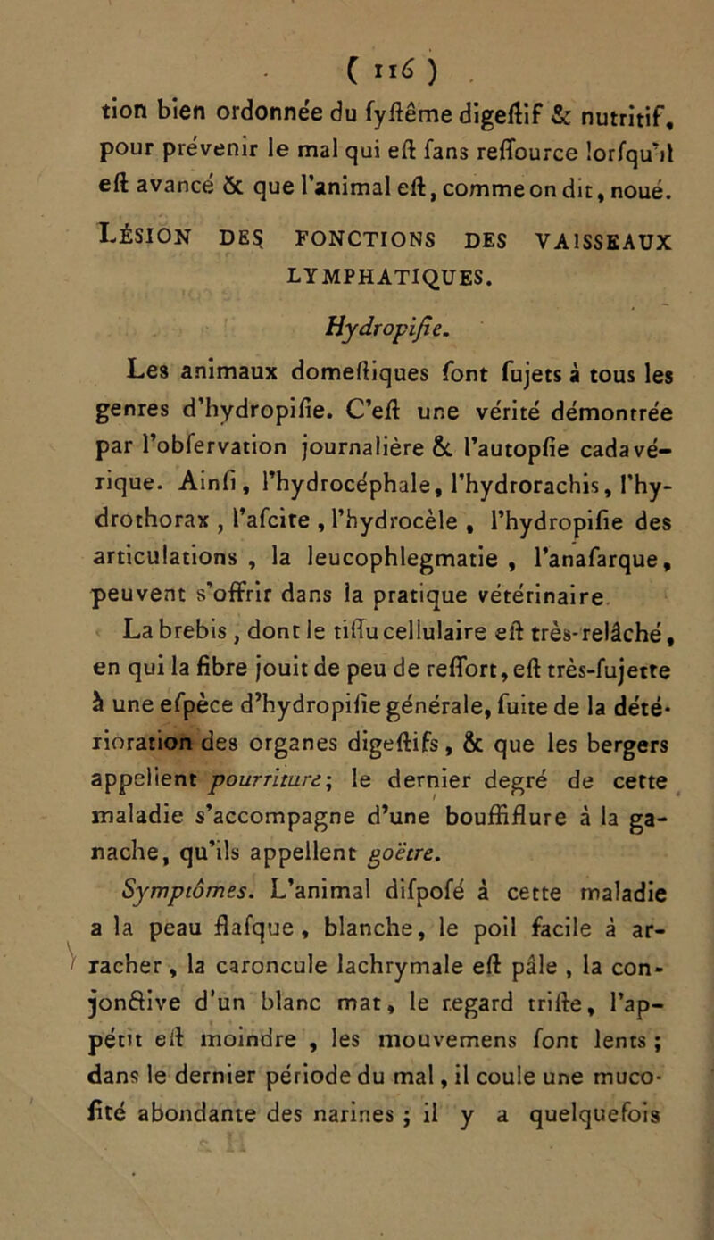 C ”6 ) tion bien ordonnée du fyftême digeftif & nutritif, pour prévenir le mal qui eft fans reffource îorfqu'it eft avancé & que l’animal eft, comme on dit, noué. Lésion des fonctions des vaisseaux LYMPHATIQUES. Hydropijîe. Les animaux domeftiques font fujets à tous les genres d’hydropifie. C’eft une vérité démontrée par l’obfervation journalière &. l’autopfie cadavé- rique. Ainfi, l’hydrocéphale, l’hydrorachis, l’hy- drothorax , l’afcite , l’hydrocèle , l’hydropifie des articulations , la leucophlegmatie , l’anafarque, peuvent s’offrir dans ia pratique vétérinaire La brebis, dont le tiftu cellulaire eft très-relâché, en qui la fibre jouit de peu de reffort, eft très-fujette à une efpèce d’hydropifie générale, fuite de la dété- rioration des organes digeftifs, & que les bergers appellent pourriture; le dernier degré de cette maladie s’accompagne d’une bouffiflure à la ga- nache, qu’ils appellent goëtre. Symptômes. L’animal difpofé à cette maladie a la peau flafque , blanche, le poil facile â ar- racher , la caroncule lachrymale eft pâle , la con- jonftive d’un blanc mat, le regard trille, l’ap- pétit eft moindre , les mouvemens font lents ; dans le dernier période du mal, il coule une muco- iité abondante des narines ; il y a quelquefois