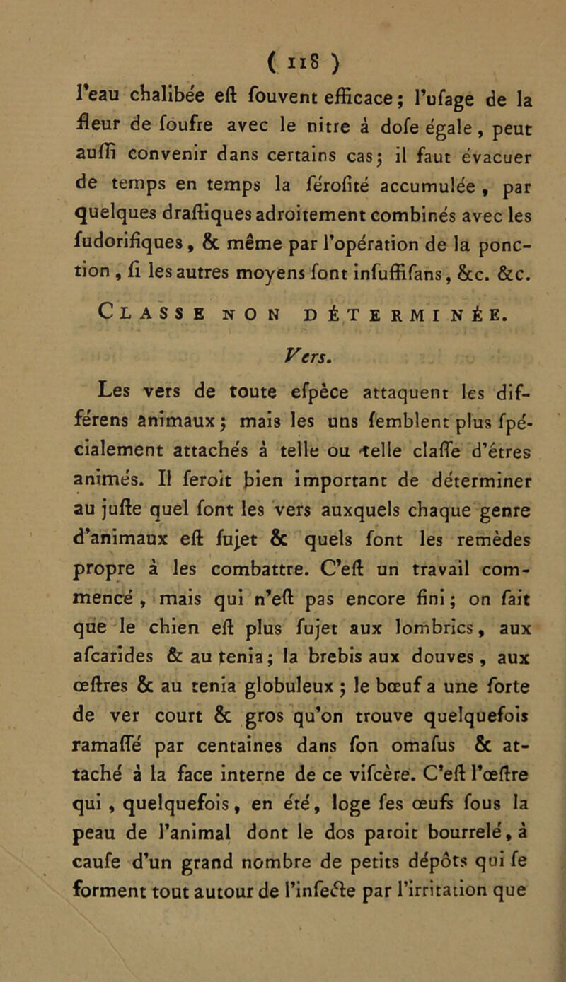 l’eau chalibée ell fouvent efficace ; l’ufage de la fleur de foufre avec le nitre à dofe égale, peut auffi convenir dans certains cas; il faut évacuer de temps en temps la férofité accumulée , par quelques draffiques adroitement combinés avec les fudorifiques, & même par l’opération de la ponc- tion , fi les autres moyens font infuffifans, &c. &c. Classe non déterminée. Vers. Les vers de toute efpèce attaquent les dif- férens animaux; mais les uns femblent plus fpé- cialement attachés â telle ou -telle clafle d’étres animés. Il feroit bien important de déterminer au jufte quel font les vers auxquels chaque genre d’animaux eft fujet & quels font les remèdes propre à les combattre. C’eft un travail com- mencé y mais qui n’eft pas encore fini ; on fait que le chien efl: plus fujet aux lombrics, aux afcarides & au ténia; la brebis aux douves, aux œftres & au ténia globuleux ; le bœuf a une forte de ver court & gros qu’on trouve quelquefois ramaffé par centaines dans fon omafus & at- taché à la face interne de ce vifcère. C’eft l’œftre qui , quelquefois, en été, loge fes œufs fous la peau de l’animal dont le dos paroit bourrelé, à caufe d’un grand nombre de petits dépôts qui fe forment tout autour de l’infeéle par l’irritation que