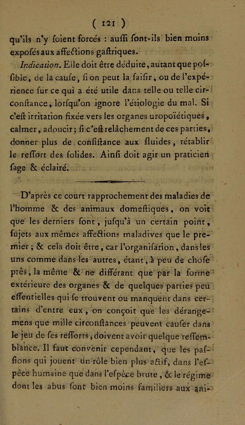 qu’ils n’y foient forces : aufli font-ils bien moins expofésaux affections gaftriques. Indication. Eiledoit être déduite, autant que po(- fible, de la caufe, fi on peut la faifir, ou de l’expé- rience fur ce qui a été utile dans telle ou telle cir- conftance, lorfqu’on ignore l’étiologie du mal. Si ceft irritation fixée vers les organes uropoïétiques, calmer, adoucir ; fi cJeft relâchement de ces parties, donner plus de confiftance aux fluides, rétablir le refiort des folides. Ainfi doit agir un praticien fage &. éclairé. D’après ce court rapprochement des maladies de l’homme & des animaux domeftiques, on voit que les derniers font, jufqu’à un certain point, fujets aux mêmes affrétions maladives que le pre- mier ; & cela doit être, car l’organifation , dansles uns comme dans les autres, étant, à peu de chofe près, la même & ne différant que par la forme extérieure des organes & de quelques parties peu effentielles qui fe trouvent ou manquent dans cer- tains d’entre eux , on conçoit que les dérange- mens que mille cifconfiances peuvent caufer dans le jeu de fes refforts, doivent avoir quelque reffem- blance. Il faut convenir cependant, que les paf- fions qui jouent un rôle bien plus aftif, dans l’el- pèce humaine que dans l’efpèce brute , ôt le régime dont les abus font bien moins familiers aux ani-